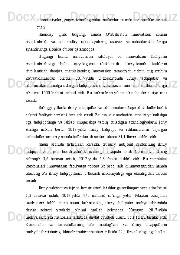 laboratoriyalar, yuqori texnologiyalar markazlari hamda texnoparklar tashkil
etish.
Shunday   qilib,   bugungi   kunda   O‘zbekiston   innovatsion   sohani
rivojlantirish   va   uni   milliy   iqtisodiyotning   ustuvor   yo‘nalishlaridan   biriga
aylantirishga alohida e’tibor qaratmoqda.
Bugungi   kunda   innovatsion   salohiyat   va   innovatsion   faoliyatni
rivojlantirishdagi   holat   quyidagicha   ifodalanadi.   Ilmiy-texnik   kadrlarni
rivojlantirish   darajasi   mamlakatning   innovatsion   taraqqiyoti   uchun   eng   muhim
ko‘rsatkichlardan   biridir.   2017-yilda   O‘zbekistonda   ilmiy   tadqiqotlar   va
ishlanmalarni amalga oshirgan tadqiqotchi mutaxassislar soni har 1 million aholiga
o‘rtacha   1000   kishini   tashkil   etdi.   Bu   ko‘rsatkich   jahon   o‘rtacha   darajasiga   mos
keladi.
So‘nggi   yillarda  ilmiy  tadqiqotlar  va  ishlanmalarni  bajarishda  tadbirkorlik
sektori faoliyati sezilarli darajada oshdi. Bu esa, o‘z navbatida, amaliy yo‘nalishga
ega   tadqiqotlarga   va   ishlab   chiqarishga   tatbiq   etiladigan   texnologiyalarni   joriy
etishga   imkon   berdi.   2017-yilda   ilmiy   tadqiqot   va   ishlanmalarni   bajargan
tashkilotlar umumiy sonida tadbirkorlik sektori ulushi 31,1 foizni tashkil etdi.
Shuni   alohida   ta’kidlash   kerakki,   xususiy   notijorat   sektorining   ilmiy
tadqiqot   va   tajriba-konstruktorlik   ishlariga   qiziqishi   ortib   bormoqda.   Uning
salmog‘i   3,6   baravar   oshib,   2017-yilda   2,3   foizni   tashkil   etdi.   Bu   mamlakat
korxonalari   innovatsion   faoliyatga   tobora   ko‘proq   jalb   qilinayotganidan   hamda
ularning   o‘z   ilmiy   tadqiqotlarini   o‘tkazish   imkoniyatiga   ega   ekanligidan   dalolat
beradi.
Ilmiy tadqiqot va tajriba-konstruktorlik ishlariga sarflangan xarajatlar hajmi
1,3   baravar   oshib,   2017-yilda   471   milliard   so‘mga   yetdi.   Mazkur   xarajatlar
tuzilmasini   tahlil   qilish   shuni   ko‘rsatadiki,   ilmiy   faoliyatni   moliyalashtirishda
davlat   sektori   yetakchi   o‘rinni   egallab   kelmoqda.   Xususan,   2017-yilda
moliyalashtirish manbalari tarkibida davlat byudjeti ulushi 56,1 foizni tashkil etdi.
Korxonalar   va   tashkilotlarning   o‘z   mablag‘lari   esa   ilmiy   tadqiqotlarni
moliyalashtirishning ikkinchi muhim manbasi sifatida 29,4 foiz ulushga ega bo‘ldi. 