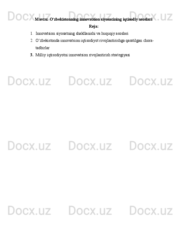 Mavzu: O‘zbekistonning innovatsion siyosatining iqtisodiy asoslari
Reja:
1. Innovatsion siyosatning shakllanishi va huquqiy asoslari
2. O’zbekistonda innovatsion iqtisodiyot rivojlantirishga qaratilgan chora-
tadbirlar
3. Milliy iqtisodiyotni innovatsion rivojlantirish strategiyasi   