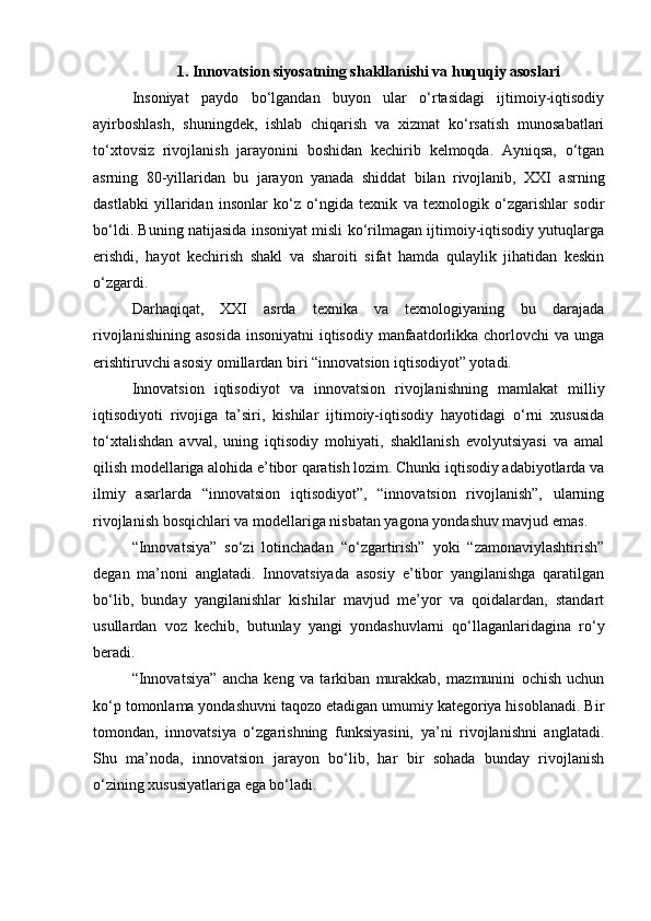 1. Innovatsion siyosatning shakllanishi va huquqiy asoslari
Insoniyat   paydo   bo‘lgandan   buyon   ular   o‘rtasidagi   ijtimoiy-iqtisodiy
ayirboshlash,   shuningdek,   ishlab   chiqarish   va   xizmat   ko‘rsatish   munosabatlari
to‘xtovsiz   rivojlanish   jarayonini   boshidan   kechirib   kelmoqda.   Ayniqsa,   o‘tgan
asrning   80-yillaridan   bu   jarayon   yanada   shiddat   bilan   rivojlanib,   XXI   asrning
dastlabki   yillaridan   insonlar   ko‘z   o‘ngida   texnik   va   texnologik   o‘zgarishlar   sodir
bo‘ldi. Buning natijasida insoniyat misli ko‘rilmagan ijtimoiy-iqtisodiy yutuqlarga
erishdi,   hayot   kechirish   shakl   va   sharoiti   sifat   hamda   qulaylik   jihatidan   keskin
o‘zgardi. 
Darhaqiqat,   XXI   asrda   texnika   va   texnologiyaning   bu   darajada
rivojlanishining  asosida  insoniyatni  iqtisodiy manfaatdorlikka chorlovchi  va unga
erishtiruvchi asosiy omillardan biri “innovatsion iqtisodiyot” yotadi.
Innovatsion   iqtisodiyot   va   innovatsion   rivojlanishning   mamlakat   milliy
iqtisodiyoti   rivojiga   ta’siri,   kishilar   ijtimoiy-iqtisodiy   hayotidagi   o‘rni   xususida
to‘xtalishdan   avval,   uning   iqtisodiy   mohiyati,   shakllanish   evolyutsiyasi   va   amal
qilish modellariga alohida e’tibor qaratish lozim. Chunki iqtisodiy adabiyotlarda va
ilmiy   asarlarda   “innovatsion   iqtisodiyot”,   “innovatsion   rivojlanish”,   ularning
rivojlanish bosqichlari va modellariga nisbatan yagona yondashuv mavjud emas.
“Innovatsiya”   so‘zi   lotinchadan   “o‘zgartirish”   yoki   “zamonaviylashtirish”
degan   ma’noni   anglatadi.   Innovatsiyada   asosiy   e’tibor   yangilanishga   qaratilgan
bo‘lib,   bunday   yangilanishlar   kishilar   mavjud   me’yor   va   qoidalardan,   standart
usullardan   voz   kechib,   butunlay   yangi   yondashuvlarni   qo‘llaganlaridagina   ro‘y
beradi.
“Innovatsiya”   ancha   keng   va   tarkiban   murakkab,   mazmunini   ochish   uchun
ko‘p tomonlama yondashuvni taqozo etadigan umumiy kategoriya hisoblanadi. Bir
tomondan,   innovatsiya   o‘zgarishning   funksiyasini,   ya’ni   rivojlanishni   anglatadi.
Shu   ma’noda,   innovatsion   jarayon   bo‘lib,   har   bir   sohada   bunday   rivojlanish
o‘zining xususiyatlariga ega bo‘ladi. 