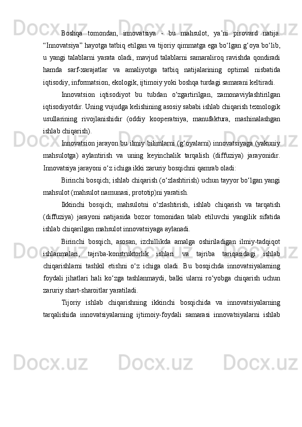 Boshqa   tomondan,   innovatsiya   -   bu   mahsulot,   ya’ni   pirovard   natija.
“Innovatsiya” hayotga tatbiq etilgan va tijoriy qimmatga ega bo‘lgan g‘oya bo‘lib,
u   yangi   talablarni   yarata   oladi,   mavjud   talablarni   samaraliroq   ravishda   qondiradi
hamda   sarf-xarajatlar   va   amaliyotga   tatbiq   natijalarining   optimal   nisbatida
iqtisodiy, informatsion, ekologik, ijtimoiy yoki boshqa turdagi samarani keltiradi.
Innovatsion   iqtisodiyot   bu   tubdan   o‘zgartirilgan,   zamonaviylashtirilgan
iqtisodiyotdir. Uning vujudga kelishining asosiy sababi ishlab chiqarish texnologik
usullarining   rivojlanishidir   (oddiy   kooperatsiya,   manufaktura,   mashinalashgan
ishlab chiqarish).
Innovatsion jarayon bu ilmiy bilimlarni (g‘oyalarni) innovatsiyaga (yakuniy
mahsulotga)   aylantirish   va   uning   keyinchalik   tarqalish   (diffuziya)   jarayonidir.
Innovatsiya jarayoni o‘z ichiga ikki zaruriy bosqichni qamrab oladi:
Birinchi bosqich; ishlab chiqarish (o‘zlashtirish) uchun tayyor bo‘lgan yangi
mahsulot (mahsulot namunasi, prototip)ni yaratish.
Ikkinchi   bosqich;   mahsulotni   o‘zlashtirish,   ishlab   chiqarish   va   tarqatish
(diffuziya)   jarayoni   natijasida   bozor   tomonidan   talab   etiluvchi   yangilik   sifatida
ishlab chiqarilgan mahsulot innovatsiyaga aylanadi.
Birinchi   bosqich,   asosan,   izchillikda   amalga   oshiriladigan   ilmiy-tadqiqot
ishlanmalari,   tajriba-konstruktorlik   ishlari   va   tajriba   tariqasidagi   ishlab
chiqarishlarni   tashkil   etishni   o‘z   ichiga   oladi.   Bu   bosqichda   innovatsiyalarning
foydali   jihatlari   hali   ko‘zga   tashlanmaydi,   balki   ularni   ro‘yobga   chiqarish   uchun
zaruriy shart-sharoitlar yaratiladi.
Tijoriy   ishlab   chiqarishning   ikkinchi   bosqichida   va   innovatsiyalarning
tarqalishida   innovatsiyalarning   ijtimoiy-foydali   samarasi   innovatsiyalarni   ishlab 