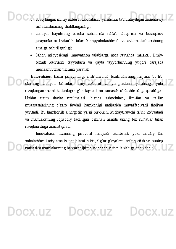 2. Rivojlangan milliy axborot zaxiralarini yaratishni ta’minlaydigan zamonaviy
infratuzilmaning shakllanganligi;
3. Jamiyat   hayotining   barcha   sohalarida   ishlab   chiqarish   va   boshqaruv
jarayonlarini   tezkorlik   bilan   kompyuterlashtirish   va   avtomatlashtirishning
amalga oshirilganligi;
4. Jahon   miqyosidagi   innovatsion   talablarga   mos   ravishda   malakali   ilmiy-
texnik   kadrlarni   tayyorlash   va   qayta   tayyorlashning   yuqori   darajada
moslashuvchan tizimini yaratish.
Innovatsion   tizim   jamiyatdagi   institutsional   tuzilmalarning   majmui   bo‘lib,
ularning   faoliyati   bilimlar,   ilmiy   axborot   va   yangiliklarni   yaratishga   yoki
rivojlangan mamlakatlardagi ilg‘or tajribalarni samarali o‘zlashtirishga qaratilgan.
Ushbu   tizim   davlat   tuzilmalari,   biznes   subyektlari,   ilm-fan   va   ta’lim
muassasalarining   o‘zaro   foydali   hamkorligi   natijasida   muvaffaqiyatli   faoliyat
yuritadi.   Bu   hamkorlik   sinergetik   ya’ni   bir-birini   kuchaytiruvchi   ta’sir   ko‘rsatadi
va   mamlakatning   iqtisodiy   faolligini   oshirish   hamda   uning   tez   sur’atlar   bilan
rivojlanishiga xizmat qiladi.
Innovatsion   tizimning   pirovard   maqsadi   akademik   yoki   amaliy   fan
sohalaridan ilmiy-amaliy  natijalarni  olish,  ilg‘or  g‘oyalarni  tatbiq etish va buning
natijasida mamlakatning barqaror ijtimoiy-iqtisodiy rivojlanishiga erishishdir. 