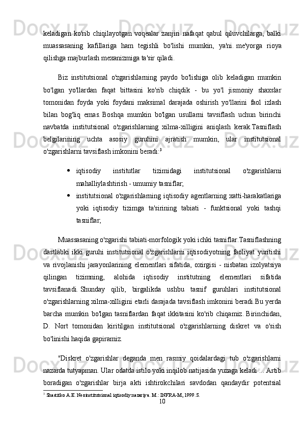 keladigan   ko'rib   chiqilayotgan   voqealar   zanjiri   nafaqat   qabul   qiluvchilarga,   balki
muassasaning   kafillariga   ham   tegishli   bo'lishi   mumkin,   ya'ni.   me'yorga   rioya
qilishga majburlash mexanizmiga ta'sir qiladi.
Biz   institutsional   o'zgarishlarning   paydo   bo'lishiga   olib   keladigan   mumkin
bo'lgan   yo'llardan   faqat   bittasini   ko'rib   chiqdik   -   bu   yo'l   jismoniy   shaxslar
tomonidan   foyda   yoki   foydani   maksimal   darajada   oshirish   yo'llarini   faol   izlash
bilan   bog'liq   emas.   Boshqa   mumkin   bo'lgan   usullarni   tavsiflash   uchun   birinchi
navbatda   institutsional   o'zgarishlarning   xilma-xilligini   aniqlash   kerak.Tasniflash
belgilarining   uchta   asosiy   guruhini   ajratish   mumkin,   ular   institutsional
o'zgarishlarni tavsiflash imkonini beradi: 3
 iqtisodiy   institutlar   tizimidagi   institutsional   o'zgarishlarni
mahalliylashtirish - umumiy tasniflar;
 institutsional   o'zgarishlarning  iqtisodiy  agentlarning  xatti-harakatlariga
yoki   iqtisodiy   tizimga   ta'sirining   tabiati   -   funktsional   yoki   tashqi
tasniflar;
Muassasaning o'zgarishi tabiati-morfologik yoki ichki tasniflar.Tasniflashning
dastlabki   ikki   guruhi   institutsional   o'zgarishlarni   iqtisodiyotning   faoliyat   yuritishi
va   rivojlanishi   jarayonlarining   elementlari   sifatida,   oxirgisi   -   nisbatan   izolyatsiya
qilingan   tizimning,   alohida   iqtisodiy   institutning   elementlari   sifatida
tavsiflanadi.   Shunday   qilib,   birgalikda   ushbu   tasnif   guruhlari   institutsional
o'zgarishlarning xilma-xilligini etarli darajada tavsiflash imkonini beradi.Bu yerda
barcha   mumkin   bo'lgan   tasniflardan   faqat   ikkitasini   ko'rib   chiqamiz.   Birinchidan,
D.   Nort   tomonidan   kiritilgan   institutsional   o'zgarishlarning   diskret   va   o'sish
bo'linishi haqida gapiramiz.
"Diskret   o'zgarishlar   deganda   men   rasmiy   qoidalardagi   tub   o'zgarishlarni
nazarda tutyapman. Ular odatda istilo yoki inqilob natijasida yuzaga keladi ... Artib
boradigan   o'zgarishlar   birja   akti   ishtirokchilari   savdodan   qandaydir   potentsial
3
 Shastitko A.E. Neoinstitutsional iqtisodiy nazariya.  M.: INFRA-M, 1999.S.
10 