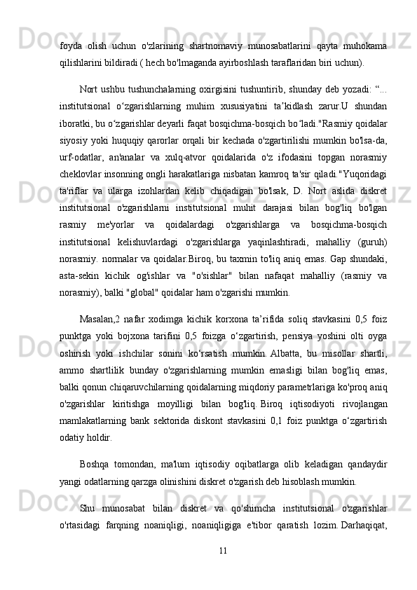 foyda   olish   uchun   o'zlarining   shartnomaviy   munosabatlarini   qayta   muhokama
qilishlarini bildiradi ( hech bo'lmaganda ayirboshlash taraflaridan biri uchun).
Nort   ushbu   tushunchalarning   oxirgisini   tushuntirib,   shunday   deb   yozadi:   “...
institutsional   o zgarishlarning   muhim   xususiyatini   ta kidlash   zarur.U   shundanʻ ʼ
iboratki, bu o zgarishlar deyarli faqat bosqichma-bosqich bo ladi."Rasmiy qoidalar	
ʻ ʻ
siyosiy  yoki   huquqiy  qarorlar  orqali   bir   kechada  o'zgartirilishi   mumkin bo'lsa-da,
urf-odatlar,   an'analar   va   xulq-atvor   qoidalarida   o'z   ifodasini   topgan   norasmiy
cheklovlar insonning ongli harakatlariga nisbatan kamroq ta'sir qiladi."Yuqoridagi
ta'riflar   va   ularga   izohlardan   kelib   chiqadigan   bo'lsak,   D.   Nort   aslida   diskret
institutsional   o'zgarishlarni   institutsional   muhit   darajasi   bilan   bog'liq   bo'lgan
rasmiy   me'yorlar   va   qoidalardagi   o'zgarishlarga   va   bosqichma-bosqich
institutsional   kelishuvlardagi   o'zgarishlarga   yaqinlashtiradi,   mahalliy   (guruh)
norasmiy.   normalar  va  qoidalar.Biroq,  bu  taxmin  to'liq  aniq  emas.   Gap  shundaki,
asta-sekin   kichik   og'ishlar   va   "o'sishlar"   bilan   nafaqat   mahalliy   (rasmiy   va
norasmiy), balki "global" qoidalar ham o'zgarishi mumkin.
Masalan,2   nafar   xodimga   kichik   korxona   ta’rifida   soliq   stavkasini   0,5   foiz
punktga   yoki   bojxona   tarifini   0,5   foizga   o‘zgartirish,   pensiya   yoshini   olti   oyga
oshirish   yoki   ishchilar   sonini   ko‘rsatish   mumkin.   Albatta,   bu   misollar   shartli,
ammo   shartlilik   bunday   o'zgarishlarning   mumkin   emasligi   bilan   bog'liq   emas,
balki qonun chiqaruvchilarning qoidalarning miqdoriy parametrlariga ko'proq aniq
o'zgarishlar   kiritishga   moyilligi   bilan   bog'liq.   Biroq   iqtisodiyoti   rivojlangan
mamlakatlarning   bank   sektorida   diskont   stavkasini   0,1   foiz   punktga   o‘zgartirish
odatiy holdir.
Boshqa   tomondan,   ma'lum   iqtisodiy   oqibatlarga   olib   keladigan   qandaydir
yangi odatlarning qarzga olinishini diskret o'zgarish deb hisoblash mumkin.
Shu   munosabat   bilan   diskret   va   qo'shimcha   institutsional   o'zgarishlar
o'rtasidagi   farqning   noaniqligi,   noaniqligiga   e'tibor   qaratish   lozim.   Darhaqiqat,
11 