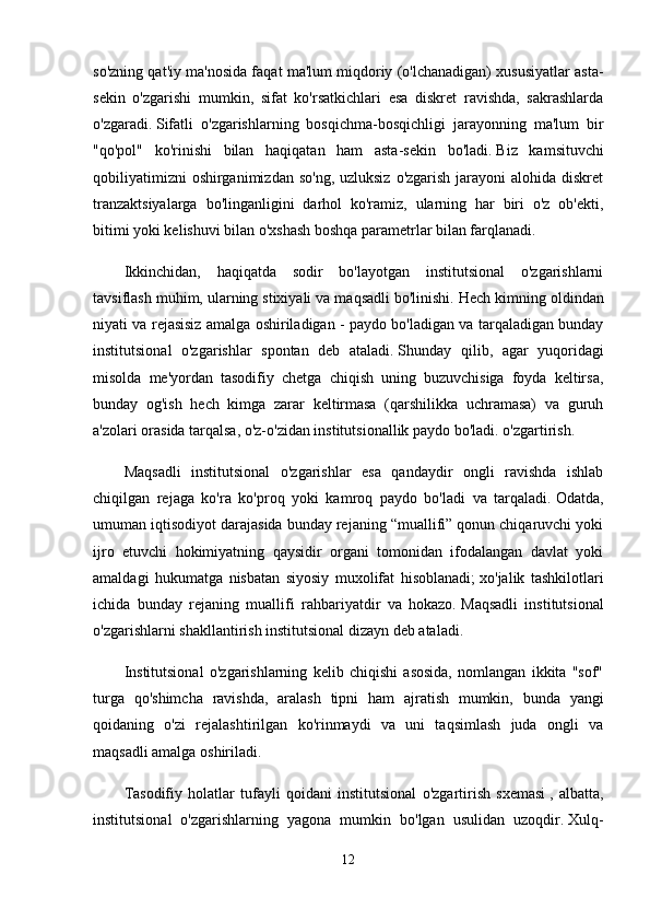 so'zning qat'iy ma'nosida faqat ma'lum miqdoriy (o'lchanadigan) xususiyatlar asta-
sekin   o'zgarishi   mumkin,   sifat   ko'rsatkichlari   esa   diskret   ravishda,   sakrashlarda
o'zgaradi.   Sifatli   o'zgarishlarning   bosqichma-bosqichligi   jarayonning   ma'lum   bir
"qo'pol"   ko'rinishi   bilan   haqiqatan   ham   asta-sekin   bo'ladi.   Biz   kamsituvchi
qobiliyatimizni  oshirganimizdan  so'ng, uzluksiz  o'zgarish  jarayoni  alohida  diskret
tranzaktsiyalarga   bo'linganligini   darhol   ko'ramiz,   ularning   har   biri   o'z   ob'ekti,
bitimi yoki kelishuvi bilan o'xshash boshqa parametrlar bilan farqlanadi.
Ikkinchidan,   haqiqatda   sodir   bo'layotgan   institutsional   o'zgarishlarni
tavsiflash muhim, ularning stixiyali va maqsadli bo'linishi.   Hech kimning oldindan
niyati va rejasisiz amalga oshiriladigan - paydo bo'ladigan va tarqaladigan bunday
institutsional   o'zgarishlar   spontan   deb   ataladi.   Shunday   qilib,   agar   yuqoridagi
misolda   me'yordan   tasodifiy   chetga   chiqish   uning   buzuvchisiga   foyda   keltirsa,
bunday   og'ish   hech   kimga   zarar   keltirmasa   (qarshilikka   uchramasa)   va   guruh
a'zolari orasida tarqalsa, o'z-o'zidan institutsionallik paydo bo'ladi. o'zgartirish.
Maqsadli   institutsional   o'zgarishlar   esa   qandaydir   ongli   ravishda   ishlab
chiqilgan   rejaga   ko'ra   ko'proq   yoki   kamroq   paydo   bo'ladi   va   tarqaladi.   Odatda,
umuman iqtisodiyot darajasida bunday rejaning “muallifi” qonun chiqaruvchi yoki
ijro   etuvchi   hokimiyatning   qaysidir   organi   tomonidan   ifodalangan   davlat   yoki
amaldagi   hukumatga   nisbatan   siyosiy   muxolifat   hisoblanadi;   xo'jalik   tashkilotlari
ichida   bunday   rejaning   muallifi   rahbariyatdir   va   hokazo.   Maqsadli   institutsional
o'zgarishlarni shakllantirish institutsional dizayn deb ataladi.
Institutsional   o'zgarishlarning   kelib   chiqishi   asosida,   nomlangan   ikkita   "sof"
turga   qo'shimcha   ravishda,   aralash   tipni   ham   ajratish   mumkin,   bunda   yangi
qoidaning   o'zi   rejalashtirilgan   ko'rinmaydi   va   uni   taqsimlash   juda   ongli   va
maqsadli amalga oshiriladi.
Tasodifiy   holatlar   tufayli   qoidani   institutsional   o'zgartirish   sxemasi   ,   albatta,
institutsional   o'zgarishlarning   yagona   mumkin   bo'lgan   usulidan   uzoqdir.   Xulq-
12 