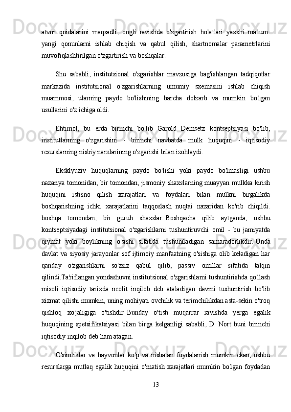 atvor   qoidalarini   maqsadli,   ongli   ravishda   o'zgartirish   holatlari   yaxshi   ma'lum:
yangi   qonunlarni   ishlab   chiqish   va   qabul   qilish,   shartnomalar   parametrlarini
muvofiqlashtirilgan o'zgartirish va boshqalar.
Shu   sababli,   institutsional   o'zgarishlar   mavzusiga   bag'ishlangan   tadqiqotlar
markazida   institutsional   o'zgarishlarning   umumiy   sxemasini   ishlab   chiqish
muammosi,   ularning   paydo   bo'lishining   barcha   dolzarb   va   mumkin   bo'lgan
usullarini o'z ichiga oldi.
Ehtimol,   bu   erda   birinchi   bo'lib   Garold   Demsetz   kontseptsiyasi   bo'lib,
institutlarning   o'zgarishini   -   birinchi   navbatda   mulk   huquqini   -   iqtisodiy
resurslarning nisbiy narxlarining o'zgarishi bilan izohlaydi.
Eksklyuziv   huquqlarning   paydo   bo'lishi   yoki   paydo   bo'lmasligi   ushbu
nazariya tomonidan, bir tomondan, jismoniy shaxslarning muayyan mulkka kirish
huquqini   istisno   qilish   xarajatlari   va   foydalari   bilan   mulkni   birgalikda
boshqarishning   ichki   xarajatlarini   taqqoslash   nuqtai   nazaridan   ko'rib   chiqildi.
boshqa   tomondan,   bir   guruh   shaxslar.   Boshqacha   qilib   aytganda,   ushbu
kontseptsiyadagi   institutsional   o'zgarishlarni   tushuntiruvchi   omil   -   bu   jamiyatda
qiymat   yoki   boylikning   o'sishi   sifatida   tushuniladigan   samaradorlikdir.   Unda
davlat  va  siyosiy  jarayonlar  sof  ijtimoiy manfaatning o'sishiga  olib keladigan  har
qanday   o'zgarishlarni   so'zsiz   qabul   qilib,   passiv   omillar   sifatida   talqin
qilindi.Ta'riflangan yondashuvni institutsional o'zgarishlarni tushuntirishda qo'llash
misoli   iqtisodiy   tarixda   neolit   inqilob   deb   ataladigan   davrni   tushuntirish   bo'lib
xizmat qilishi mumkin, uning mohiyati ovchilik va terimchilikdan asta-sekin o'troq
qishloq   xo'jaligiga   o'tishdir.   Bunday   o'tish   muqarrar   ravishda   yerga   egalik
huquqining   spetsifikatsiyasi   bilan   birga   kelganligi   sababli,   D.   Nort   buni   birinchi
iqtisodiy inqilob deb ham atagan.
O'simliklar   va   hayvonlar   ko'p   va   nisbatan   foydalanish   mumkin   ekan,   ushbu
resurslarga mutlaq  egalik  huquqini   o'rnatish  xarajatlari   mumkin  bo'lgan  foydadan
13 