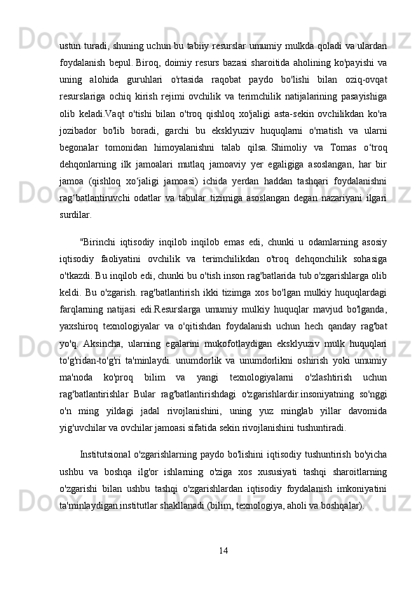 ustun turadi, shuning uchun bu tabiiy resurslar umumiy mulkda qoladi va ulardan
foydalanish   bepul.   Biroq,   doimiy   resurs   bazasi   sharoitida   aholining   ko'payishi   va
uning   alohida   guruhlari   o'rtasida   raqobat   paydo   bo'lishi   bilan   oziq-ovqat
resurslariga   ochiq   kirish   rejimi   ovchilik   va   terimchilik   natijalarining   pasayishiga
olib   keladi.Vaqt   o'tishi   bilan   o'troq   qishloq   xo'jaligi   asta-sekin   ovchilikdan   ko'ra
jozibador   bo'lib   boradi,   garchi   bu   eksklyuziv   huquqlarni   o'rnatish   va   ularni
begonalar   tomonidan   himoyalanishni   talab   qilsa.   Shimoliy   va   Tomas   o troqʻ
dehqonlarning   ilk   jamoalari   mutlaq   jamoaviy   yer   egaligiga   asoslangan,   har   bir
jamoa   (qishloq   xo jaligi   jamoasi)   ichida   yerdan   haddan   tashqari   foydalanishni	
ʻ
rag batlantiruvchi   odatlar   va   tabular   tizimiga   asoslangan   degan   nazariyani   ilgari	
ʻ
surdilar.
"Birinchi   iqtisodiy   inqilob   inqilob   emas   edi,   chunki   u   odamlarning   asosiy
iqtisodiy   faoliyatini   ovchilik   va   terimchilikdan   o'troq   dehqonchilik   sohasiga
o'tkazdi. Bu inqilob edi, chunki bu o'tish inson rag'batlarida tub o'zgarishlarga olib
keldi.  Bu   o'zgarish.   rag'batlantirish   ikki   tizimga   xos   bo'lgan  mulkiy   huquqlardagi
farqlarning   natijasi   edi.Resurslarga   umumiy   mulkiy   huquqlar   mavjud   bo'lganda,
yaxshiroq   texnologiyalar   va   o'qitishdan   foydalanish   uchun   hech   qanday   rag'bat
yo'q.   Aksincha,   ularning   egalarini   mukofotlaydigan   eksklyuziv   mulk   huquqlari
to'g'ridan-to'g'ri   ta'minlaydi.   unumdorlik   va   unumdorlikni   oshirish   yoki   umumiy
ma'noda   ko'proq   bilim   va   yangi   texnologiyalarni   o'zlashtirish   uchun
rag'batlantirishlar   Bular   rag'batlantirishdagi   o'zgarishlardir.insoniyatning   so'nggi
o'n   ming   yildagi   jadal   rivojlanishini,   uning   yuz   minglab   yillar   davomida
yig'uvchilar va ovchilar jamoasi sifatida sekin rivojlanishini tushuntiradi.
Institutsional  o'zgarishlarning paydo bo'lishini  iqtisodiy tushuntirish bo'yicha
ushbu   va   boshqa   ilg'or   ishlarning   o'ziga   xos   xususiyati   tashqi   sharoitlarning
o'zgarishi   bilan   ushbu   tashqi   o'zgarishlardan   iqtisodiy   foydalanish   imkoniyatini
ta'minlaydigan institutlar shakllanadi (bilim, texnologiya, aholi va boshqalar).
14 