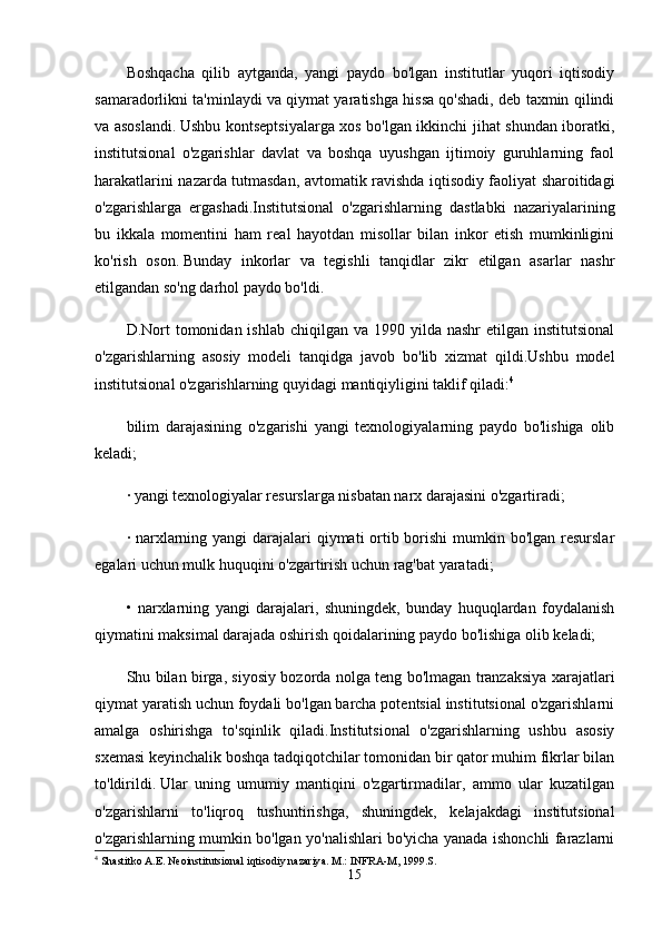 Boshqacha   qilib   aytganda,   yangi   paydo   bo'lgan   institutlar   yuqori   iqtisodiy
samaradorlikni ta'minlaydi va qiymat yaratishga hissa qo'shadi, deb taxmin qilindi
va asoslandi.   Ushbu kontseptsiyalarga xos bo'lgan ikkinchi jihat shundan iboratki,
institutsional   o'zgarishlar   davlat   va   boshqa   uyushgan   ijtimoiy   guruhlarning   faol
harakatlarini nazarda tutmasdan, avtomatik ravishda iqtisodiy faoliyat sharoitidagi
o'zgarishlarga   ergashadi.Institutsional   o'zgarishlarning   dastlabki   nazariyalarining
bu   ikkala   momentini   ham   real   hayotdan   misollar   bilan   inkor   etish   mumkinligini
ko'rish   oson.   Bunday   inkorlar   va   tegishli   tanqidlar   zikr   etilgan   asarlar   nashr
etilgandan so'ng darhol paydo bo'ldi.
D.Nort   tomonidan ishlab  chiqilgan  va  1990 yilda  nashr  etilgan  institutsional
o'zgarishlarning   asosiy   modeli   tanqidga   javob   bo'lib   xizmat   qildi.Ushbu   model
institutsional o'zgarishlarning quyidagi mantiqiyligini taklif qiladi: 4
bilim   darajasining   o'zgarishi   yangi   texnologiyalarning   paydo   bo'lishiga   olib
keladi;
· yangi texnologiyalar resurslarga nisbatan narx darajasini o'zgartiradi;
· narxlarning yangi  darajalari  qiymati ortib borishi mumkin bo'lgan resurslar
egalari uchun mulk huquqini o'zgartirish uchun rag'bat yaratadi;
•   narxlarning   yangi   darajalari,   shuningdek,   bunday   huquqlardan   foydalanish
qiymatini maksimal darajada oshirish qoidalarining paydo bo'lishiga olib keladi;
Shu bilan birga, siyosiy bozorda nolga teng bo'lmagan tranzaksiya xarajatlari
qiymat yaratish uchun foydali bo'lgan barcha potentsial institutsional o'zgarishlarni
amalga   oshirishga   to'sqinlik   qiladi.Institutsional   o'zgarishlarning   ushbu   asosiy
sxemasi keyinchalik boshqa tadqiqotchilar tomonidan bir qator muhim fikrlar bilan
to'ldirildi.   Ular   uning   umumiy   mantiqini   o'zgartirmadilar,   ammo   ular   kuzatilgan
o'zgarishlarni   to'liqroq   tushuntirishga,   shuningdek,   kelajakdagi   institutsional
o'zgarishlarning mumkin bo'lgan yo'nalishlari bo'yicha yanada ishonchli farazlarni
4
 Shastitko A.E. Neoinstitutsional iqtisodiy nazariya. M.: INFRA-M, 1999.S.
15