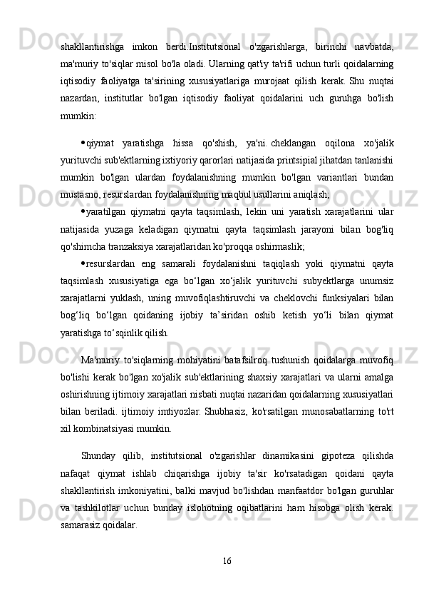 shakllantirishga   imkon   berdi.Institutsional   o'zgarishlarga,   birinchi   navbatda,
ma'muriy to'siqlar misol bo'la oladi.   Ularning qat'iy ta'rifi uchun turli qoidalarning
iqtisodiy   faoliyatga   ta'sirining   xususiyatlariga   murojaat   qilish   kerak.   Shu   nuqtai
nazardan,   institutlar   bo'lgan   iqtisodiy   faoliyat   qoidalarini   uch   guruhga   bo'lish
mumkin:
 qiymat   yaratishga   hissa   qo'shish,   ya'ni.   cheklangan   oqilona   xo'jalik
yurituvchi sub'ektlarning ixtiyoriy qarorlari natijasida printsipial jihatdan tanlanishi
mumkin   bo'lgan   ulardan   foydalanishning   mumkin   bo'lgan   variantlari   bundan
mustasno, resurslardan foydalanishning maqbul usullarini aniqlash;
 yaratilgan   qiymatni   qayta   taqsimlash,   lekin   uni   yaratish   xarajatlarini   ular
natijasida   yuzaga   keladigan   qiymatni   qayta   taqsimlash   jarayoni   bilan   bog'liq
qo'shimcha tranzaksiya xarajatlaridan ko'proqqa oshirmaslik;
 resurslardan   eng   samarali   foydalanishni   taqiqlash   yoki   qiymatni   qayta
taqsimlash   xususiyatiga   ega   bo‘lgan   xo‘jalik   yurituvchi   subyektlarga   unumsiz
xarajatlarni   yuklash,   uning   muvofiqlashtiruvchi   va   cheklovchi   funksiyalari   bilan
bog‘liq   bo‘lgan   qoidaning   ijobiy   ta’siridan   oshib   ketish   yo‘li   bilan   qiymat
yaratishga to‘sqinlik qilish.
Ma'muriy   to'siqlarning   mohiyatini   batafsilroq   tushunish   qoidalarga   muvofiq
bo'lishi   kerak   bo'lgan   xo'jalik   sub'ektlarining   shaxsiy   xarajatlari   va   ularni   amalga
oshirishning ijtimoiy xarajatlari nisbati nuqtai nazaridan qoidalarning xususiyatlari
bilan   beriladi.   ijtimoiy   imtiyozlar.   Shubhasiz,   ko'rsatilgan   munosabatlarning   to'rt
xil kombinatsiyasi mumkin.
Shunday   qilib,   institutsional   o'zgarishlar   dinamikasini   gipoteza   qilishda
nafaqat   qiymat   ishlab   chiqarishga   ijobiy   ta'sir   ko'rsatadigan   qoidani   qayta
shakllantirish   imkoniyatini,   balki   mavjud   bo'lishdan   manfaatdor   bo'lgan   guruhlar
va   tashkilotlar   uchun   bunday   islohotning   oqibatlarini   ham   hisobga   olish   kerak.
samarasiz qoidalar.
16