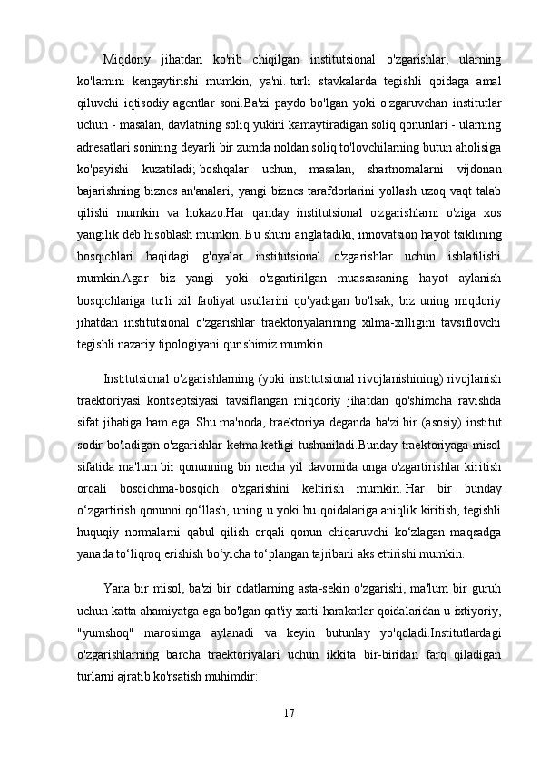 Miqdoriy   jihatdan   ko'rib   chiqilgan   institutsional   o'zgarishlar,   ularning
ko'lamini   kengaytirishi   mumkin,   ya'ni.   turli   stavkalarda   tegishli   qoidaga   amal
qiluvchi   iqtisodiy   agentlar   soni.Ba'zi   paydo   bo'lgan   yoki   o'zgaruvchan   institutlar
uchun - masalan, davlatning soliq yukini kamaytiradigan soliq qonunlari - ularning
adresatlari sonining deyarli bir zumda noldan soliq to'lovchilarning butun aholisiga
ko'payishi   kuzatiladi;   boshqalar   uchun,   masalan,   shartnomalarni   vijdonan
bajarishning  biznes   an'analari,   yangi   biznes   tarafdorlarini   yollash   uzoq   vaqt   talab
qilishi   mumkin   va   hokazo.Har   qanday   institutsional   o'zgarishlarni   o'ziga   xos
yangilik deb hisoblash mumkin.   Bu shuni anglatadiki, innovatsion hayot tsiklining
bosqichlari   haqidagi   g'oyalar   institutsional   o'zgarishlar   uchun   ishlatilishi
mumkin.Agar   biz   yangi   yoki   o'zgartirilgan   muassasaning   hayot   aylanish
bosqichlariga   turli   xil   faoliyat   usullarini   qo'yadigan   bo'lsak,   biz   uning   miqdoriy
jihatdan   institutsional   o'zgarishlar   traektoriyalarining   xilma-xilligini   tavsiflovchi
tegishli nazariy tipologiyani qurishimiz mumkin.
Institutsional o'zgarishlarning (yoki institutsional rivojlanishining) rivojlanish
traektoriyasi   kontseptsiyasi   tavsiflangan   miqdoriy   jihatdan   qo'shimcha   ravishda
sifat jihatiga ham ega.   Shu ma'noda, traektoriya deganda ba'zi  bir (asosiy) institut
sodir bo'ladigan o'zgarishlar ketma-ketligi tushuniladi.Bunday traektoriyaga misol
sifatida ma'lum bir qonunning bir necha yil davomida unga o'zgartirishlar kiritish
orqali   bosqichma-bosqich   o'zgarishini   keltirish   mumkin.   Har   bir   bunday
o‘zgartirish qonunni qo‘llash, uning u yoki bu qoidalariga aniqlik kiritish, tegishli
huquqiy   normalarni   qabul   qilish   orqali   qonun   chiqaruvchi   ko‘zlagan   maqsadga
yanada to‘liqroq erishish bo‘yicha to‘plangan tajribani aks ettirishi mumkin.
Yana   bir   misol,   ba'zi   bir   odatlarning   asta-sekin   o'zgarishi,   ma'lum   bir   guruh
uchun katta ahamiyatga ega bo'lgan qat'iy xatti-harakatlar qoidalaridan u ixtiyoriy,
"yumshoq"   marosimga   aylanadi   va   keyin   butunlay   yo'qoladi.Institutlardagi
o'zgarishlarning   barcha   traektoriyalari   uchun   ikkita   bir-biridan   farq   qiladigan
turlarni ajratib ko'rsatish muhimdir:
17 