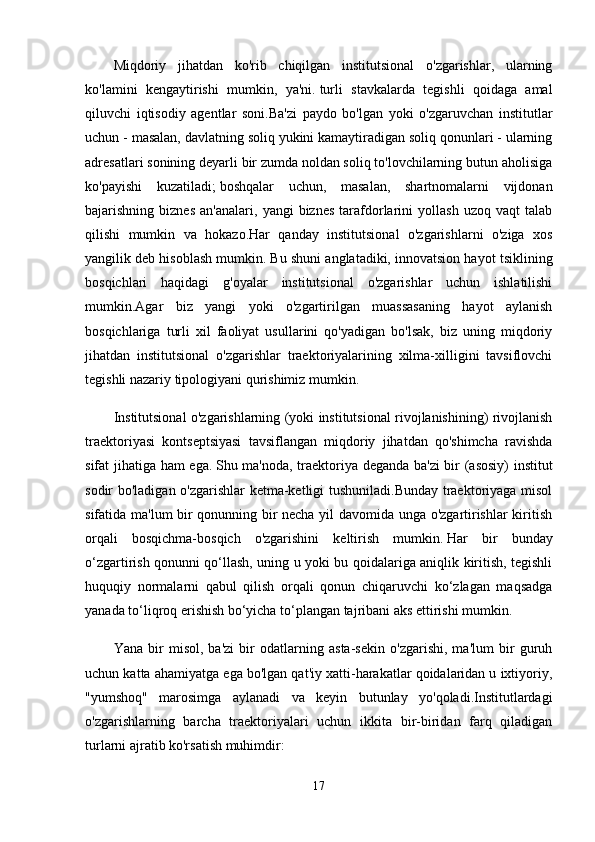 Miqdoriy   jihatdan   ko'rib   chiqilgan   institutsional   o'zgarishlar,   ularning
ko'lamini   kengaytirishi   mumkin,   ya'ni.   turli   stavkalarda   tegishli   qoidaga   amal
qiluvchi   iqtisodiy   agentlar   soni.Ba'zi   paydo   bo'lgan   yoki   o'zgaruvchan   institutlar
uchun - masalan, davlatning soliq yukini kamaytiradigan soliq qonunlari - ularning
adresatlari sonining deyarli bir zumda noldan soliq to'lovchilarning butun aholisiga
ko'payishi   kuzatiladi;   boshqalar   uchun,   masalan,   shartnomalarni   vijdonan
bajarishning  biznes   an'analari,   yangi   biznes   tarafdorlarini   yollash   uzoq   vaqt   talab
qilishi   mumkin   va   hokazo.Har   qanday   institutsional   o'zgarishlarni   o'ziga   xos
yangilik deb hisoblash mumkin.   Bu shuni anglatadiki, innovatsion hayot tsiklining
bosqichlari   haqidagi   g'oyalar   institutsional   o'zgarishlar   uchun   ishlatilishi
mumkin.Agar   biz   yangi   yoki   o'zgartirilgan   muassasaning   hayot   aylanish
bosqichlariga   turli   xil   faoliyat   usullarini   qo'yadigan   bo'lsak,   biz   uning   miqdoriy
jihatdan   institutsional   o'zgarishlar   traektoriyalarining   xilma-xilligini   tavsiflovchi
tegishli nazariy tipologiyani qurishimiz mumkin.
Institutsional o'zgarishlarning (yoki institutsional rivojlanishining) rivojlanish
traektoriyasi   kontseptsiyasi   tavsiflangan   miqdoriy   jihatdan   qo'shimcha   ravishda
sifat jihatiga ham ega.   Shu ma'noda, traektoriya deganda ba'zi  bir (asosiy) institut
sodir bo'ladigan o'zgarishlar ketma-ketligi tushuniladi.Bunday traektoriyaga misol
sifatida ma'lum bir qonunning bir necha yil davomida unga o'zgartirishlar kiritish
orqali   bosqichma-bosqich   o'zgarishini   keltirish   mumkin.   Har   bir   bunday
o‘zgartirish qonunni qo‘llash, uning u yoki bu qoidalariga aniqlik kiritish, tegishli
huquqiy   normalarni   qabul   qilish   orqali   qonun   chiqaruvchi   ko‘zlagan   maqsadga
yanada to‘liqroq erishish bo‘yicha to‘plangan tajribani aks ettirishi mumkin.
Yana   bir   misol,   ba'zi   bir   odatlarning   asta-sekin   o'zgarishi,   ma'lum   bir   guruh
uchun katta ahamiyatga ega bo'lgan qat'iy xatti-harakatlar qoidalaridan u ixtiyoriy,
"yumshoq"   marosimga   aylanadi   va   keyin   butunlay   yo'qoladi.Institutlardagi
o'zgarishlarning   barcha   traektoriyalari   uchun   ikkita   bir-biridan   farq   qiladigan
turlarni ajratib ko'rsatish muhimdir:
17