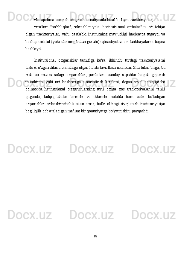  bosqichma-bosqich o'zgarishlar natijasida hosil bo'lgan traektoriyalar;
 ma'lum   "bo'shliqlar",   sakrashlar   yoki   "institutsional   zarbalar"   ni   o'z   ichiga
olgan   traektoriyalar,   ya'ni   dastlabki   institutning   mavjudligi   haqiqatda   tugaydi   va
boshqa institut (yoki ularning butun guruhi) iqtisodiyotda o'z funktsiyalarini bajara
boshlaydi.
Institutsional   o'zgarishlar   tasnifiga   ko'ra,   ikkinchi   turdagi   traektoriyalarni
diskret o'zgarishlarni o'z ichiga olgan holda tavsiflash mumkin.   Shu bilan birga, bu
erda   bir   muassasadagi   o'zgarishlar,   jumladan,   bunday   siljishlar   haqida   gapirish
mumkinmi   yoki   uni   boshqasiga   almashtirish   kerakmi,   degan   savol   ochiqligicha
qolmoqda.Institutsional   o'zgarishlarning   turli   o'ziga   xos   traektoriyalarini   tahlil
qilganda,   tadqiqotchilar   birinchi   va   ikkinchi   holatda   ham   sodir   bo'ladigan
o'zgarishlar   o'zboshimchalik   bilan   emas,   balki   oldingi   rivojlanish   traektoriyasiga
bog'liqlik deb ataladigan ma'lum bir qonuniyatga bo'ysunishini payqashdi.
18 