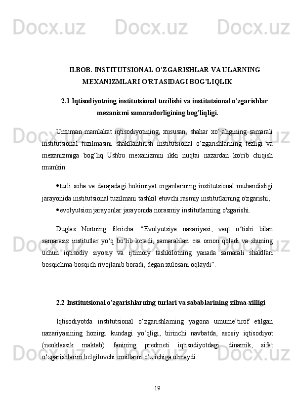 II.BOB.   INSTITUTSIONAL O'ZGARISHLAR VA ULARNING
MEXANIZMLARI O'RTASIDAGI BOG'LIQLIK
2.1 Iqtisodiyotning institutsional tuzilishi va institutsional o'zgarishlar
mexanizmi samaradorligining bog'liqligi.
Umuman   mamlakat   iqtisodiyotining,   xususan,   shahar   xo‘jaligining   samarali
institutsional   tuzilmasini   shakllantirish   institutsional   o‘zgarishlarning   tezligi   va
mexanizmiga   bog‘liq.   Ushbu   mexanizmni   ikki   nuqtai   nazardan   ko'rib   chiqish
mumkin:
 turli  soha va darajadagi  hokimiyat organlarining institutsional  muhandisligi
jarayonida institutsional tuzilmani tashkil etuvchi rasmiy institutlarning o'zgarishi;
 evolyutsion jarayonlar jarayonida norasmiy institutlarning o'zgarishi.
Duglas   Nortning   fikricha:   “Evolyutsiya   nazariyasi,   vaqt   o tishi   bilanʻ
samarasiz   institutlar   yo q   bo lib   ketadi,   samaralilari   esa   omon   qoladi   va   shuning	
ʻ ʻ
uchun   iqtisodiy   siyosiy   va   ijtimoiy   tashkilotning   yanada   samarali   shakllari
bosqichma-bosqich rivojlanib boradi, degan xulosani oqlaydi”.  
2.2 Institutsional o'zgarishlarning turlari va sabablarining xilma-xilligi
Iqtisodiyotda   institutsional   o‘zgarishlarning   yagona   umume’tirof   etilgan
nazariyasining   hozirgi   kundagi   yo‘qligi,   birinchi   navbatda,   asosiy   iqtisodiyot
(neoklassik   maktab)   fanining   predmeti   iqtisodiyotdagi   dinamik,   sifat
o‘zgarishlarini belgilovchi omillarni o‘z ichiga olmaydi.
19