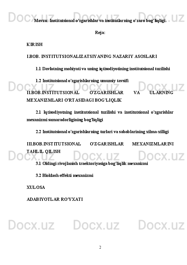 Mavzu: Institutsional o’zgarishlar va institutlarning o’zaro bog’liqligi.
Reja:
KIRISH
I.BOB.   INSTITUTSIONALIZATSIYANING NAZARIY ASOSLARI
1.1 Davlatning mohiyati va uning iqtisodiyotining institutsional tuzilishi
1.2 Institutsional o'zgarishlarning umumiy tavsifi
II.BOB.INSTITUTSIONAL   O'ZGARISHLAR   VA   ULARNING
MEXANIZMLARI O'RTASIDAGI BOG'LIQLIK
2.1   Iqtisodiyotning   institutsional   tuzilishi   va   institutsional   o'zgarishlar
mexanizmi samaradorligining bog'liqligi
2.2 Institutsional o'zgarishlarning turlari va sabablarining xilma-xilligi
III.BOB.INSTITUTSIONAL   O'ZGARISHLAR   MEXANIZMLARINI
TAHLIL QILISH
3.1 Oldingi rivojlanish traektoriyasiga bog'liqlik mexanizmi
3.2 Bloklash effekti mexanizmi
XULOSA
ADABIYOTLAR RO'YXATI
2 