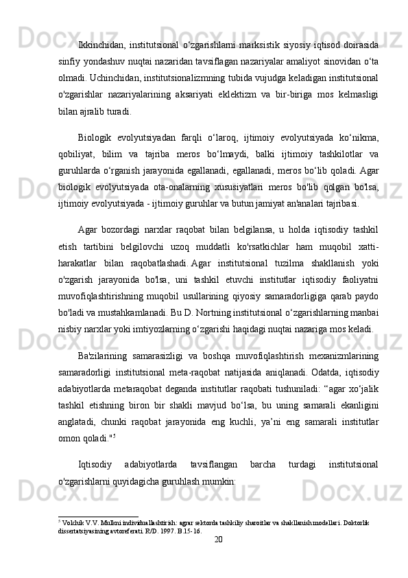 Ikkinchidan,   institutsional   o‘zgarishlarni   marksistik   siyosiy   iqtisod   doirasida
sinfiy yondashuv nuqtai nazaridan tavsiflagan nazariyalar amaliyot sinovidan o‘ta
olmadi.   Uchinchidan, institutsionalizmning tubida vujudga keladigan institutsional
o'zgarishlar   nazariyalarining   aksariyati   eklektizm   va   bir-biriga   mos   kelmasligi
bilan ajralib turadi.
Biologik   evolyutsiyadan   farqli   o‘laroq,   ijtimoiy   evolyutsiyada   ko‘nikma,
qobiliyat,   bilim   va   tajriba   meros   bo‘lmaydi,   balki   ijtimoiy   tashkilotlar   va
guruhlarda   o‘rganish   jarayonida  egallanadi,   egallanadi,   meros   bo‘lib   qoladi.   Agar
biologik   evolyutsiyada   ota-onalarning   xususiyatlari   meros   bo'lib   qolgan   bo'lsa,
ijtimoiy evolyutsiyada - ijtimoiy guruhlar va butun jamiyat an'analari tajribasi.
Agar   bozordagi   narxlar   raqobat   bilan   belgilansa,   u   holda   iqtisodiy   tashkil
etish   tartibini   belgilovchi   uzoq   muddatli   ko'rsatkichlar   ham   muqobil   xatti-
harakatlar   bilan   raqobatlashadi.   Agar   institutsional   tuzilma   shakllanish   yoki
o'zgarish   jarayonida   bo'lsa,   uni   tashkil   etuvchi   institutlar   iqtisodiy   faoliyatni
muvofiqlashtirishning   muqobil   usullarining   qiyosiy   samaradorligiga   qarab   paydo
bo'ladi va mustahkamlanadi.   Bu D. Nortning institutsional o‘zgarishlarning manbai
nisbiy narxlar yoki imtiyozlarning o‘zgarishi haqidagi nuqtai nazariga mos keladi.
Ba'zilarining   samarasizligi   va   boshqa   muvofiqlashtirish   mexanizmlarining
samaradorligi   institutsional   meta-raqobat   natijasida   aniqlanadi.   Odatda,   iqtisodiy
adabiyotlarda   metaraqobat   deganda   institutlar   raqobati   tushuniladi:   “agar   xo‘jalik
tashkil   etishning   biron   bir   shakli   mavjud   bo‘lsa,   bu   uning   samarali   ekanligini
anglatadi,   chunki   raqobat   jarayonida   eng   kuchli,   ya’ni   eng   samarali   institutlar
omon qoladi." 5
Iqtisodiy   adabiyotlarda   tavsiflangan   barcha   turdagi   institutsional
o'zgarishlarni quyidagicha guruhlash mumkin:
5
 Volchik V.V. Mulkni individuallashtirish: agrar sektorda tashkiliy sharoitlar va shakllanish modellari. Doktorlik 
dissertatsiyasining avtoreferati. R/D. 1997. B.15-16.
20 