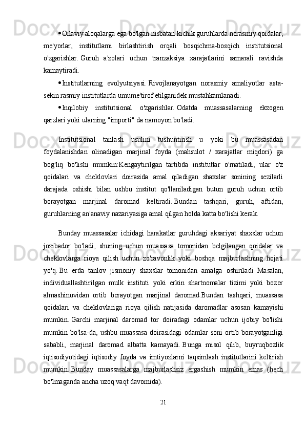  Oilaviy aloqalarga ega bo'lgan nisbatan kichik guruhlarda norasmiy qoidalar,
me'yorlar,   institutlarni   birlashtirish   orqali   bosqichma-bosqich   institutsional
o'zgarishlar.   Guruh   a'zolari   uchun   tranzaksiya   xarajatlarini   samarali   ravishda
kamaytiradi.
 Institutlarning   evolyutsiyasi.   Rivojlanayotgan   norasmiy   amaliyotlar   asta-
sekin rasmiy institutlarda umume'tirof etilganidek mustahkamlanadi.
 Inqilobiy   institutsional   o'zgarishlar.   Odatda   muassasalarning   ekzogen
qarzlari yoki ularning "importi" da namoyon bo'ladi.
Institutsional   tanlash   usulini   tushuntirish   u   yoki   bu   muassasadan
foydalanishdan   olinadigan   marjinal   foyda   (mahsulot   /   xarajatlar   miqdori)   ga
bog'liq   bo'lishi   mumkin:Kengaytirilgan   tartibda   institutlar   o'rnatiladi,   ular   o'z
qoidalari   va   cheklovlari   doirasida   amal   qiladigan   shaxslar   sonining   sezilarli
darajada   oshishi   bilan   ushbu   institut   qo'llaniladigan   butun   guruh   uchun   ortib
borayotgan   marjinal   daromad   keltiradi.   Bundan   tashqari,   guruh,   aftidan,
guruhlarning an'anaviy nazariyasiga amal qilgan holda katta bo'lishi kerak.
Bunday   muassasalar   ichidagi   harakatlar   guruhdagi   aksariyat   shaxslar   uchun
jozibador   bo'ladi,   shuning   uchun   muassasa   tomonidan   belgilangan   qoidalar   va
cheklovlarga   rioya   qilish   uchun   zo'ravonlik   yoki   boshqa   majburlashning   hojati
yo'q.   Bu   erda   tanlov   jismoniy   shaxslar   tomonidan   amalga   oshiriladi.   Masalan,
individuallashtirilgan   mulk   instituti   yoki   erkin   shartnomalar   tizimi   yoki   bozor
almashinuvidan   ortib   borayotgan   marjinal   daromad.Bundan   tashqari,   muassasa
qoidalari   va   cheklovlariga   rioya   qilish   natijasida   daromadlar   asosan   kamayishi
mumkin.   Garchi   marjinal   daromad   tor   doiradagi   odamlar   uchun   ijobiy   bo'lishi
mumkin   bo'lsa-da,   ushbu   muassasa   doirasidagi   odamlar   soni   ortib   borayotganligi
sababli,   marjinal   daromad   albatta   kamayadi.   Bunga   misol   qilib,   buyruqbozlik
iqtisodiyotidagi   iqtisodiy   foyda   va   imtiyozlarni   taqsimlash   institutlarini   keltirish
mumkin.   Bunday   muassasalarga   majburlashsiz   ergashish   mumkin   emas   (hech
bo'lmaganda ancha uzoq vaqt davomida).
21 