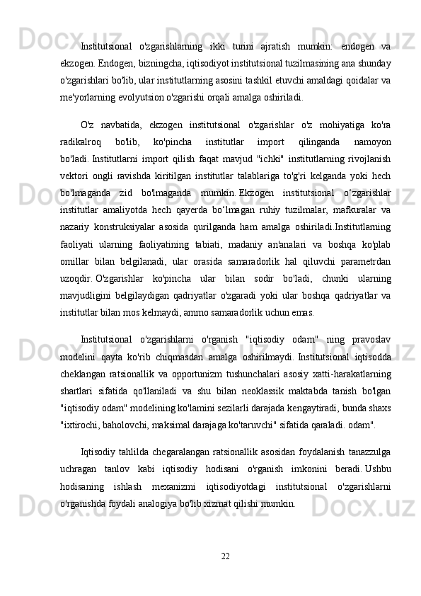 Institutsional   o'zgarishlarning   ikki   turini   ajratish   mumkin:   endogen   va
ekzogen.   Endogen, bizningcha, iqtisodiyot institutsional tuzilmasining ana shunday
o'zgarishlari bo'lib, ular institutlarning asosini tashkil etuvchi amaldagi qoidalar va
me'yorlarning evolyutsion o'zgarishi orqali amalga oshiriladi.
O'z   navbatida,   ekzogen   institutsional   o'zgarishlar   o'z   mohiyatiga   ko'ra
radikalroq   bo'lib,   ko'pincha   institutlar   import   qilinganda   namoyon
bo'ladi.   Institutlarni   import   qilish   faqat   mavjud   "ichki"   institutlarning   rivojlanish
vektori   ongli   ravishda   kiritilgan   institutlar   talablariga   to'g'ri   kelganda   yoki   hech
bo'lmaganda   zid   bo'lmaganda   mumkin.   Ekzogen   institutsional   o‘zgarishlar
institutlar   amaliyotda   hech   qayerda   bo‘lmagan   ruhiy   tuzilmalar,   mafkuralar   va
nazariy   konstruksiyalar   asosida   qurilganda   ham   amalga   oshiriladi.Institutlarning
faoliyati   ularning   faoliyatining   tabiati,   madaniy   an'analari   va   boshqa   ko'plab
omillar   bilan   belgilanadi,   ular   orasida   samaradorlik   hal   qiluvchi   parametrdan
uzoqdir.   O'zgarishlar   ko'pincha   ular   bilan   sodir   bo'ladi,   chunki   ularning
mavjudligini   belgilaydigan   qadriyatlar   o'zgaradi   yoki   ular   boshqa   qadriyatlar   va
institutlar bilan mos kelmaydi, ammo samaradorlik uchun emas.
Institutsional   o'zgarishlarni   o'rganish   "iqtisodiy   odam"   ning   pravoslav
modelini   qayta   ko'rib   chiqmasdan   amalga   oshirilmaydi.   Institutsional   iqtisodda
cheklangan   ratsionallik   va   opportunizm   tushunchalari   asosiy   xatti-harakatlarning
shartlari   sifatida   qo'llaniladi   va   shu   bilan   neoklassik   maktabda   tanish   bo'lgan
"iqtisodiy odam" modelining ko'lamini sezilarli darajada kengaytiradi, bunda shaxs
"ixtirochi, baholovchi, maksimal darajaga ko'taruvchi" sifatida qaraladi. odam".
Iqtisodiy   tahlilda   chegaralangan   ratsionallik   asosidan   foydalanish   tanazzulga
uchragan   tanlov   kabi   iqtisodiy   hodisani   o'rganish   imkonini   beradi.   Ushbu
hodisaning   ishlash   mexanizmi   iqtisodiyotdagi   institutsional   o'zgarishlarni
o'rganishda foydali analogiya bo'lib xizmat qilishi mumkin.
22 