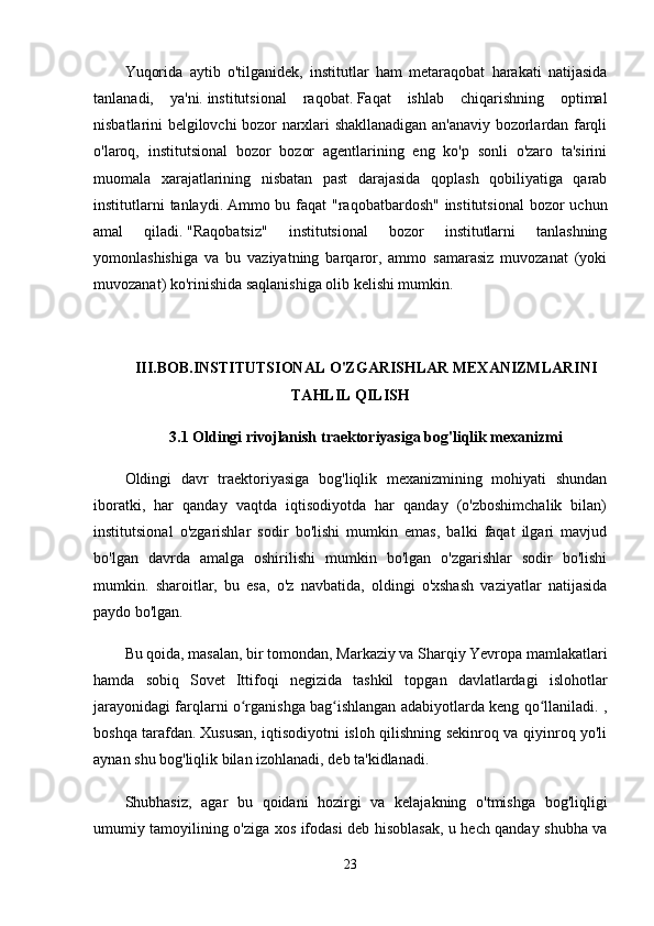 Yuqorida   aytib   o'tilganidek,   institutlar   ham   metaraqobat   harakati   natijasida
tanlanadi,   ya'ni.   institutsional   raqobat.   Faqat   ishlab   chiqarishning   optimal
nisbatlarini belgilovchi bozor narxlari shakllanadigan an'anaviy bozorlardan farqli
o'laroq,   institutsional   bozor   bozor   agentlarining   eng   ko'p   sonli   o'zaro   ta'sirini
muomala   xarajatlarining   nisbatan   past   darajasida   qoplash   qobiliyatiga   qarab
institutlarni  tanlaydi.   Ammo bu faqat  "raqobatbardosh" institutsional  bozor uchun
amal   qiladi.   "Raqobatsiz"   institutsional   bozor   institutlarni   tanlashning
yomonlashishiga   va   bu   vaziyatning   barqaror,   ammo   samarasiz   muvozanat   (yoki
muvozanat) ko'rinishida saqlanishiga olib kelishi mumkin.
III.BOB.INSTITUTSIONAL O'ZGARISHLAR MEXANIZMLARINI
TAHLIL QILISH
3.1 Oldingi rivojlanish traektoriyasiga bog'liqlik mexanizmi
Oldingi   davr   traektoriyasiga   bog'liqlik   mexanizmining   mohiyati   shundan
iboratki,   har   qanday   vaqtda   iqtisodiyotda   har   qanday   (o'zboshimchalik   bilan)
institutsional   o'zgarishlar   sodir   bo'lishi   mumkin   emas,   balki   faqat   ilgari   mavjud
bo'lgan   davrda   amalga   oshirilishi   mumkin   bo'lgan   o'zgarishlar   sodir   bo'lishi
mumkin.   sharoitlar,   bu   esa,   o'z   navbatida,   oldingi   o'xshash   vaziyatlar   natijasida
paydo bo'lgan.
Bu qoida, masalan, bir tomondan, Markaziy va Sharqiy Yevropa mamlakatlari
hamda   sobiq   Sovet   Ittifoqi   negizida   tashkil   topgan   davlatlardagi   islohotlar
jarayonidagi farqlarni o rganishga bag ishlangan adabiyotlarda keng qo llaniladi. ,ʻ ʻ ʻ
boshqa tarafdan.   Xususan, iqtisodiyotni isloh qilishning sekinroq va qiyinroq yo'li
aynan shu bog'liqlik bilan izohlanadi, deb ta'kidlanadi.
Shubhasiz,   agar   bu   qoidani   hozirgi   va   kelajakning   o'tmishga   bog'liqligi
umumiy tamoyilining o'ziga xos ifodasi deb hisoblasak, u hech qanday shubha va
23 