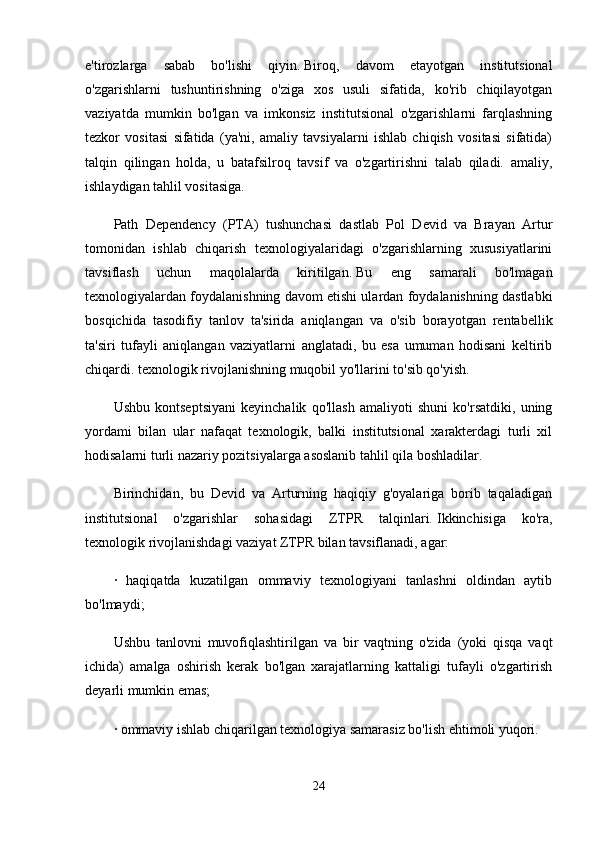 e'tirozlarga   sabab   bo'lishi   qiyin.   Biroq,   davom   etayotgan   institutsional
o'zgarishlarni   tushuntirishning   o'ziga   xos   usuli   sifatida,   ko'rib   chiqilayotgan
vaziyatda   mumkin   bo'lgan   va   imkonsiz   institutsional   o'zgarishlarni   farqlashning
tezkor   vositasi   sifatida   (ya'ni,   amaliy   tavsiyalarni   ishlab   chiqish   vositasi   sifatida)
talqin   qilingan   holda,   u   batafsilroq   tavsif   va   o'zgartirishni   talab   qiladi.   amaliy,
ishlaydigan tahlil vositasiga.
Path   Dependency   (PTA)   tushunchasi   dastlab   Pol   Devid   va   Brayan   Artur
tomonidan   ishlab   chiqarish   texnologiyalaridagi   o'zgarishlarning   xususiyatlarini
tavsiflash   uchun   maqolalarda   kiritilgan.   Bu   eng   samarali   bo'lmagan
texnologiyalardan foydalanishning davom etishi ulardan foydalanishning dastlabki
bosqichida   tasodifiy   tanlov   ta'sirida   aniqlangan   va   o'sib   borayotgan   rentabellik
ta'siri   tufayli   aniqlangan   vaziyatlarni   anglatadi,   bu   esa   umuman   hodisani   keltirib
chiqardi. texnologik rivojlanishning muqobil yo'llarini to'sib qo'yish.
Ushbu   kontseptsiyani   keyinchalik   qo'llash   amaliyoti   shuni   ko'rsatdiki,   uning
yordami   bilan   ular   nafaqat   texnologik,   balki   institutsional   xarakterdagi   turli   xil
hodisalarni turli nazariy pozitsiyalarga asoslanib tahlil qila boshladilar.
Birinchidan,   bu   Devid   va   Arturning   haqiqiy   g'oyalariga   borib   taqaladigan
institutsional   o'zgarishlar   sohasidagi   ZTPR   talqinlari.   Ikkinchisiga   ko'ra,
texnologik rivojlanishdagi vaziyat ZTPR bilan tavsiflanadi, agar:
·   haqiqatda   kuzatilgan   ommaviy   texnologiyani   tanlashni   oldindan   aytib
bo'lmaydi;
Ushbu   tanlovni   muvofiqlashtirilgan   va   bir   vaqtning   o'zida   (yoki   qisqa   vaqt
ichida)   amalga   oshirish   kerak   bo'lgan   xarajatlarning   kattaligi   tufayli   o'zgartirish
deyarli mumkin emas;
· ommaviy ishlab chiqarilgan texnologiya samarasiz bo'lish ehtimoli yuqori.
24 