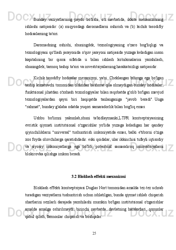 Bunday   vaziyatlarning   paydo   bo'lishi,   o'z   navbatida,   ikkita   mexanizmning
ishlashi   natijasidir:   (a)   miqyosdagi   daromadlarni   oshirish   va   (b)   kichik   tasodifiy
hodisalarning ta'siri.
Daromadning   oshishi,   shuningdek,   texnologiyaning   o'zaro   bog'liqligi   va
texnologiyani qo'llash jarayonida o'quv jarayoni natijasida yuzaga keladigan inson
kapitalining   bir   qismi   sifatida   u   bilan   ishlash   ko'nikmalarini   yaxshilash,
shuningdek, tarmoq tashqi ta'siri va investitsiyalarning harakatsizligi natijasidir.
Kichik tasodifiy hodisalar mexanizmi, ya'ni.   Cheklangan bilimga ega bo'lgan
tashqi kuzatuvchi tomonidan oldindan bashorat qila olmaydigan bunday hodisalar,
funktsional jihatdan o'xshash texnologiyalar bilan raqobatda g'olib bo'lgan mavjud
texnologiyalardan   qaysi   biri   haqiqatda   tanlanganiga   "javob   beradi".   Unga
"rahmat", bunday g'alaba odatda yuqori samaradorlik bilan bog'liq emas.
Ushbu   bo'limni   yakunlab,shuni   ta'kidlaymanki,LTPR   kontseptsiyasining
evristik   qiymati   institutsional   o'zgarishlar   yo'lida   yuzaga   keladigan   har   qanday
qiyinchiliklarni   "universal"   tushuntirish   imkoniyatida   emas,   balki   e'tiborni   o'ziga
xos foyda oluvchilarga qaratishdadir. eski qoidalar, ular ikkinchisi tufayli iqtisodiy
va   siyosiy   imkoniyatlarga   ega   bo'lib,   potentsial   samaraliroq   innovatsiyalarni
blokirovka qilishga imkon beradi.
3.2 Bloklash effekti mexanizmi
Bloklash effekti kontseptsiyasi Duglas Nort tomonidan amalda tez-tez uchrab
turadigan vaziyatlarni tushuntirish uchun ishlatilgan, bunda qiymat ishlab chiqarish
shartlarini sezilarli darajada yaxshilashi mumkin bo'lgan institutsional o'zgarishlar
amalda   amalga   oshirilmaydi,   birinchi   navbatda,   davlatning   harakatlari,   qonunlar
qabul qilish, farmonlar chiqarish va boshqalar.
25 