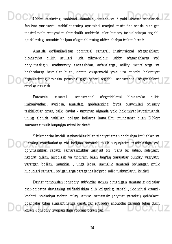 Ushbu   ta'sirning   mohiyati   shundaki,   iqtisod   va   /   yoki   siyosat   sohalarida
faoliyat   yurituvchi   tashkilotlarning   ayrimlari   mavjud   institutlar   ostida   oladigan
taqsimlovchi   imtiyozlar   shunchalik   muhimki,   ular   bunday   tashkilotlarga   tegishli
qoidalardagi mumkin bo'lgan o'zgarishlarning oldini olishga imkon beradi.
Amalda   qo'llaniladigan   potentsial   samarali   institutsional   o'zgarishlarni
blokirovka   qilish   usullari   juda   xilma-xildir:   ushbu   o'zgarishlarga   yo'l
qo'yilmasligini   mafkuraviy   asoslashdan,   an'analarga,   milliy   mentalitetga   va
boshqalarga   havolalar   bilan,   qonun   chiqaruvchi   yoki   ijro   etuvchi   hokimiyat
organlarining   bevosita   poraxo'rligiga   qadar.   tegishli   institutsional   o'zgarishlarni
amalga oshirish.
Potentsial   samarali   institutsional   o'zgarishlarni   blokirovka   qilish
imkoniyatlari,   ayniqsa,   amaldagi   qoidalarning   foyda   oluvchilari   xususiy
tashkilotlar   emas,   balki   davlat   -   umuman   olganda   yoki   hokimiyat   lavozimlarida
uning   alohida   vakillari   bo'lgan   hollarda   katta.   Shu   munosabat   bilan   D.Nort
samarasiz mulk huquqiga misol keltiradi:
"Hukmdorlar kuchli saylovchilar bilan ziddiyatlardan qochishga intilishlari va
ularning   manfaatlariga   zid   bo'lgan   samarali   mulk   huquqlarini   ta'minlashga   yo'l
qo'ymasliklari   sababli   samarasizliklar   mavjud   edi.   Yana   bir   sabab,   soliqlarni
nazorat   qilish,   hisoblash   va   undirish   bilan   bog'liq   xarajatlar   bunday   vaziyatni
yaratgan   bo'lishi   mumkin.   ,   unga   ko'ra,   unchalik   samarali   bo'lmagan   mulk
huquqlari samarali bo'lganlarga qaraganda ko'proq soliq tushumlarini keltirdi.
Davlat   tomonidan   iqtisodiy   sub'ektlar   uchun   o'rnatilgan   samarasiz   qoidalar
oxir-oqibatda   davlatning   zaiflashishiga   olib   kelganligi   sababli,   ikkinchisi   ertami-
kechmi   hokimiyat   uchun   qulay,   ammo   samarasiz   (qiymat   yaratish)   qoidalarni
boshqalar   bilan   almashtirishga   qaratilgan   iqtisodiy   islohotlar   zarurati   bilan   duch
keladi. iqtisodiy rivojlanishga yordam beradigan.
26