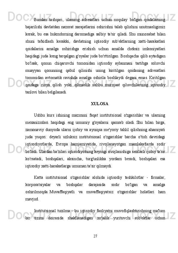 Bundan   tashqari,   ularning   adresatlari   uchun   noqulay   bo'lgan   qoidalarning
bajarilishi  davlatdan nazorat xarajatlarini oshirishni  talab qilishini unutmasligimiz
kerak,   bu   esa   hukmdorning   daromadiga   salbiy   ta'sir   qiladi.   Shu   munosabat   bilan
shuni   ta'kidlash   kerakki,   davlatning   iqtisodiy   sub'ektlarning   xatti-harakatlari
qoidalarini   amalga   oshirishga   erishish   uchun   amalda   cheksiz   imkoniyatlari
haqidagi juda keng tarqalgan g'oyalar juda bo'rttirilgan.   Boshqacha qilib aytadigan
bo'lsak,   qonun   chiqaruvchi   tomonidan   iqtisodiy   aylanmani   tartibga   soluvchi
muayyan   qonunning   qabul   qilinishi   uning   kiritilgan   qoidaning   adresatlari
tomonidan   avtomatik   ravishda   amalga   oshirila   boshlaydi   degani   emas.   Kiritilgan
qoidaga   rioya   qilish   yoki   qilmaslik   ushbu   murojaat   qiluvchilarning   iqtisodiy
tanlovi bilan belgilanadi.
XULOSA
Ushbu   kurs   ishining   mazmuni   faqat   institutsional   o'zgarishlar   va   ularning
mexanizmlari   haqidagi   eng   umumiy   g'oyalarni   qamrab   oladi.   Shu   bilan   birga,
zamonaviy   dunyoda   ularni   ijobiy   va   ayniqsa   me'yoriy   tahlil   qilishning   ahamiyati
juda   yuqori:   deyarli   uzluksiz   institutsional   o'zgarishlar   barcha   o'tish   davridagi
iqtisodiyotlarda,   Evropa   hamjamiyatida,   rivojlanayotgan   mamlakatlarda   sodir
bo'ladi.   Ulardan ba'zilari iqtisodiyotning keyingi rivojlanishiga sezilarli ijobiy ta'sir
ko'rsatadi,   boshqalari,   aksincha,   turg'unlikka   yordam   beradi,   boshqalari   esa
iqtisodiy xatti-harakatlarga umuman ta'sir qilmaydi.
Katta   institutsional   o'zgarishlar   alohida   iqtisodiy   tashkilotlar   -   firmalar,
korporatsiyalar   va   boshqalar   darajasida   sodir   bo'lgan   va   amalga
oshirilmoqda.   Muvaffaqiyatli   va   muvaffaqiyatsiz   o'zgarishlar   holatlari   ham
mavjud.
Institutsional   tuzilma   -   bu   iqtisodiy   faoliyatni   muvofiqlashtirishning   ma'lum
bir   tizimi   doirasida   shakllanadigan   xo'jalik   yurituvchi   sub'ektlar   uchun
27 