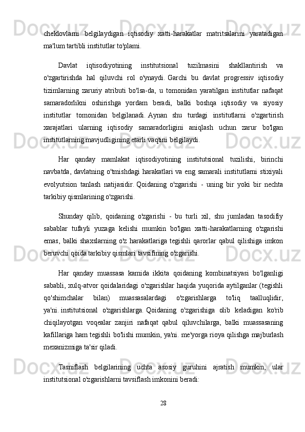 cheklovlarni   belgilaydigan   iqtisodiy   xatti-harakatlar   matritsalarini   yaratadigan
ma'lum tartibli institutlar to'plami.
Davlat   iqtisodiyotining   institutsional   tuzilmasini   shakllantirish   va
o'zgartirishda   hal   qiluvchi   rol   o'ynaydi.   Garchi   bu   davlat   progressiv   iqtisodiy
tizimlarning   zaruriy   atributi   bo'lsa-da,   u   tomonidan   yaratilgan   institutlar   nafaqat
samaradorlikni   oshirishga   yordam   beradi,   balki   boshqa   iqtisodiy   va   siyosiy
institutlar   tomonidan   belgilanadi.   Aynan   shu   turdagi   institutlarni   o'zgartirish
xarajatlari   ularning   iqtisodiy   samaradorligini   aniqlash   uchun   zarur   bo'lgan
institutlarning mavjudligining etarli vaqtini belgilaydi.
Har   qanday   mamlakat   iqtisodiyotining   institutsional   tuzilishi,   birinchi
navbatda, davlatning o'tmishdagi  harakatlari  va  eng samarali  institutlarni  stixiyali
evolyutsion   tanlash   natijasidir.   Qoidaning   o'zgarishi   -   uning   bir   yoki   bir   nechta
tarkibiy qismlarining o'zgarishi.
Shunday   qilib,   qoidaning   o'zgarishi   -   bu   turli   xil,   shu   jumladan   tasodifiy
sabablar   tufayli   yuzaga   kelishi   mumkin   bo'lgan   xatti-harakatlarning   o'zgarishi
emas,   balki   shaxslarning   o'z   harakatlariga   tegishli   qarorlar   qabul   qilishiga   imkon
beruvchi qoida tarkibiy qismlari tavsifining o'zgarishi.
Har   qanday   muassasa   kamida   ikkita   qoidaning   kombinatsiyasi   bo'lganligi
sababli,  xulq-atvor   qoidalaridagi   o'zgarishlar   haqida yuqorida  aytilganlar   (tegishli
qo'shimchalar   bilan)   muassasalardagi   o'zgarishlarga   to'liq   taalluqlidir,
ya'ni.   institutsional   o'zgarishlarga.   Qoidaning   o'zgarishiga   olib   keladigan   ko'rib
chiqilayotgan   voqealar   zanjiri   nafaqat   qabul   qiluvchilarga,   balki   muassasaning
kafillariga ham tegishli bo'lishi mumkin, ya'ni.   me'yorga rioya qilishga majburlash
mexanizmiga ta'sir qiladi.
Tasniflash   belgilarining   uchta   asosiy   guruhini   ajratish   mumkin,   ular
institutsional o'zgarishlarni tavsiflash imkonini beradi:
28 