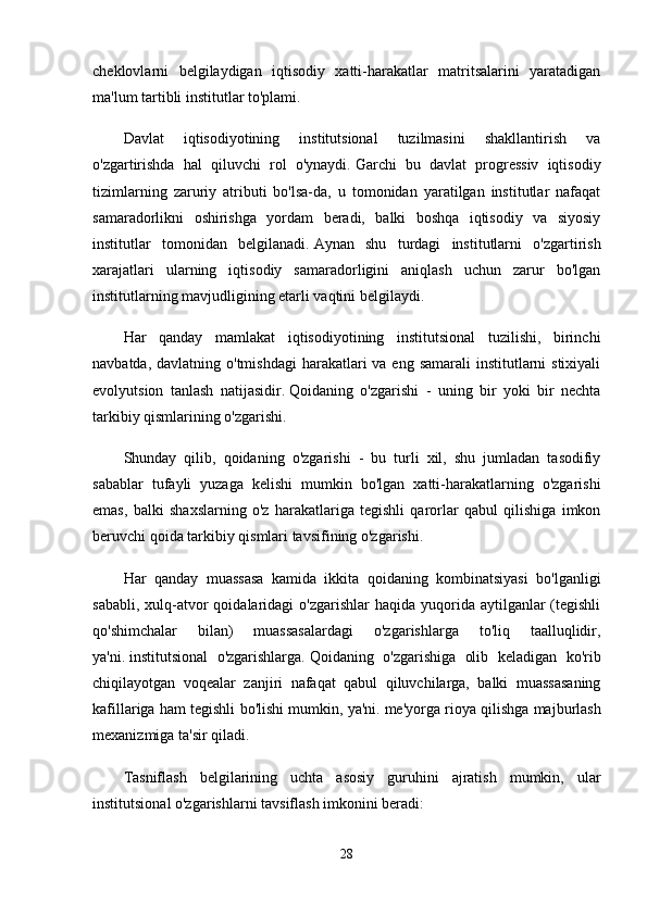 cheklovlarni   belgilaydigan   iqtisodiy   xatti-harakatlar   matritsalarini   yaratadigan
ma'lum tartibli institutlar to'plami.
Davlat   iqtisodiyotining   institutsional   tuzilmasini   shakllantirish   va
o'zgartirishda   hal   qiluvchi   rol   o'ynaydi.   Garchi   bu   davlat   progressiv   iqtisodiy
tizimlarning   zaruriy   atributi   bo'lsa-da,   u   tomonidan   yaratilgan   institutlar   nafaqat
samaradorlikni   oshirishga   yordam   beradi,   balki   boshqa   iqtisodiy   va   siyosiy
institutlar   tomonidan   belgilanadi.   Aynan   shu   turdagi   institutlarni   o'zgartirish
xarajatlari   ularning   iqtisodiy   samaradorligini   aniqlash   uchun   zarur   bo'lgan
institutlarning mavjudligining etarli vaqtini belgilaydi.
Har   qanday   mamlakat   iqtisodiyotining   institutsional   tuzilishi,   birinchi
navbatda, davlatning o'tmishdagi  harakatlari  va  eng samarali  institutlarni  stixiyali
evolyutsion   tanlash   natijasidir.   Qoidaning   o'zgarishi   -   uning   bir   yoki   bir   nechta
tarkibiy qismlarining o'zgarishi.
Shunday   qilib,   qoidaning   o'zgarishi   -   bu   turli   xil,   shu   jumladan   tasodifiy
sabablar   tufayli   yuzaga   kelishi   mumkin   bo'lgan   xatti-harakatlarning   o'zgarishi
emas,   balki   shaxslarning   o'z   harakatlariga   tegishli   qarorlar   qabul   qilishiga   imkon
beruvchi qoida tarkibiy qismlari tavsifining o'zgarishi.
Har   qanday   muassasa   kamida   ikkita   qoidaning   kombinatsiyasi   bo'lganligi
sababli,  xulq-atvor   qoidalaridagi   o'zgarishlar   haqida yuqorida  aytilganlar   (tegishli
qo'shimchalar   bilan)   muassasalardagi   o'zgarishlarga   to'liq   taalluqlidir,
ya'ni.   institutsional   o'zgarishlarga.   Qoidaning   o'zgarishiga   olib   keladigan   ko'rib
chiqilayotgan   voqealar   zanjiri   nafaqat   qabul   qiluvchilarga,   balki   muassasaning
kafillariga ham tegishli bo'lishi mumkin, ya'ni.   me'yorga rioya qilishga majburlash
mexanizmiga ta'sir qiladi.
Tasniflash   belgilarining   uchta   asosiy   guruhini   ajratish   mumkin,   ular
institutsional o'zgarishlarni tavsiflash imkonini beradi:
28