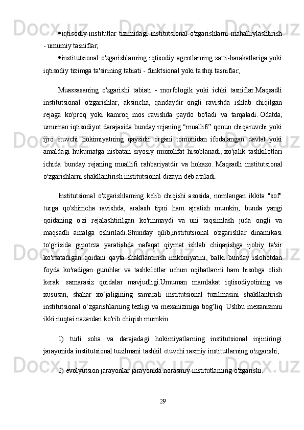  iqtisodiy institutlar  tizimidagi  institutsional  o'zgarishlarni  mahalliylashtirish
- umumiy tasniflar;
 institutsional o'zgarishlarning iqtisodiy agentlarning xatti-harakatlariga yoki
iqtisodiy tizimga ta'sirining tabiati - funktsional yoki tashqi tasniflar;
Muassasaning   o'zgarishi   tabiati   -   morfologik   yoki   ichki   tasniflar.Maqsadli
institutsional   o'zgarishlar,   aksincha,   qandaydir   ongli   ravishda   ishlab   chiqilgan
rejaga   ko'proq   yoki   kamroq   mos   ravishda   paydo   bo'ladi   va   tarqaladi.   Odatda,
umuman iqtisodiyot darajasida bunday rejaning “muallifi” qonun chiqaruvchi yoki
ijro   etuvchi   hokimiyatning   qaysidir   organi   tomonidan   ifodalangan   davlat   yoki
amaldagi   hukumatga   nisbatan   siyosiy   muxolifat   hisoblanadi;   xo'jalik   tashkilotlari
ichida   bunday   rejaning   muallifi   rahbariyatdir   va   hokazo.   Maqsadli   institutsional
o'zgarishlarni shakllantirish institutsional dizayn deb ataladi.
Institutsional   o'zgarishlarning   kelib   chiqishi   asosida,   nomlangan   ikkita   "sof"
turga   qo'shimcha   ravishda,   aralash   tipni   ham   ajratish   mumkin,   bunda   yangi
qoidaning   o'zi   rejalashtirilgan   ko'rinmaydi   va   uni   taqsimlash   juda   ongli   va
maqsadli   amalga   oshiriladi.Shunday   qilib,institutsional   o'zgarishlar   dinamikasi
to'g'risida   gipoteza   yaratishda   nafaqat   qiymat   ishlab   chiqarishga   ijobiy   ta'sir
ko'rsatadigan   qoidani   qayta   shakllantirish   imkoniyatini,   balki   bunday   islohotdan
foyda   ko'radigan   guruhlar   va   tashkilotlar   uchun   oqibatlarini   ham   hisobga   olish
kerak.   samarasiz   qoidalar   mavjudligi.Umuman   mamlakat   iqtisodiyotining   va
xususan,   shahar   xo‘jaligining   samarali   institutsional   tuzilmasini   shakllantirish
institutsional o‘zgarishlarning tezligi va mexanizmiga bog‘liq.   Ushbu mexanizmni
ikki nuqtai nazardan ko'rib chiqish mumkin:
1)   turli   soha   va   darajadagi   hokimiyatlarning   institutsional   injiniringi
jarayonida institutsional tuzilmani tashkil etuvchi rasmiy institutlarning o'zgarishi;
2) evolyutsion jarayonlar jarayonida norasmiy institutlarning o'zgarishi.
29 