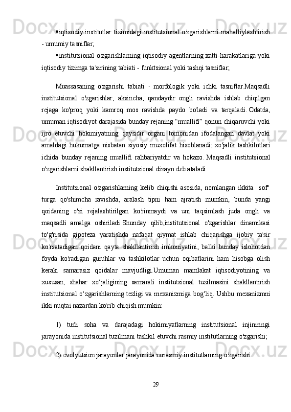  iqtisodiy institutlar  tizimidagi  institutsional  o'zgarishlarni  mahalliylashtirish
- umumiy tasniflar;
 institutsional o'zgarishlarning iqtisodiy agentlarning xatti-harakatlariga yoki
iqtisodiy tizimga ta'sirining tabiati - funktsional yoki tashqi tasniflar;
Muassasaning   o'zgarishi   tabiati   -   morfologik   yoki   ichki   tasniflar.Maqsadli
institutsional   o'zgarishlar,   aksincha,   qandaydir   ongli   ravishda   ishlab   chiqilgan
rejaga   ko'proq   yoki   kamroq   mos   ravishda   paydo   bo'ladi   va   tarqaladi.   Odatda,
umuman iqtisodiyot darajasida bunday rejaning “muallifi” qonun chiqaruvchi yoki
ijro   etuvchi   hokimiyatning   qaysidir   organi   tomonidan   ifodalangan   davlat   yoki
amaldagi   hukumatga   nisbatan   siyosiy   muxolifat   hisoblanadi;   xo'jalik   tashkilotlari
ichida   bunday   rejaning   muallifi   rahbariyatdir   va   hokazo.   Maqsadli   institutsional
o'zgarishlarni shakllantirish institutsional dizayn deb ataladi.
Institutsional   o'zgarishlarning   kelib   chiqishi   asosida,   nomlangan   ikkita   "sof"
turga   qo'shimcha   ravishda,   aralash   tipni   ham   ajratish   mumkin,   bunda   yangi
qoidaning   o'zi   rejalashtirilgan   ko'rinmaydi   va   uni   taqsimlash   juda   ongli   va
maqsadli   amalga   oshiriladi.Shunday   qilib,institutsional   o'zgarishlar   dinamikasi
to'g'risida   gipoteza   yaratishda   nafaqat   qiymat   ishlab   chiqarishga   ijobiy   ta'sir
ko'rsatadigan   qoidani   qayta   shakllantirish   imkoniyatini,   balki   bunday   islohotdan
foyda   ko'radigan   guruhlar   va   tashkilotlar   uchun   oqibatlarini   ham   hisobga   olish
kerak.   samarasiz   qoidalar   mavjudligi.Umuman   mamlakat   iqtisodiyotining   va
xususan,   shahar   xo‘jaligining   samarali   institutsional   tuzilmasini   shakllantirish
institutsional o‘zgarishlarning tezligi va mexanizmiga bog‘liq.   Ushbu mexanizmni
ikki nuqtai nazardan ko'rib chiqish mumkin:
1)   turli   soha   va   darajadagi   hokimiyatlarning   institutsional   injiniringi
jarayonida institutsional tuzilmani tashkil etuvchi rasmiy institutlarning o'zgarishi;
2) evolyutsion jarayonlar jarayonida norasmiy institutlarning o'zgarishi.
29
