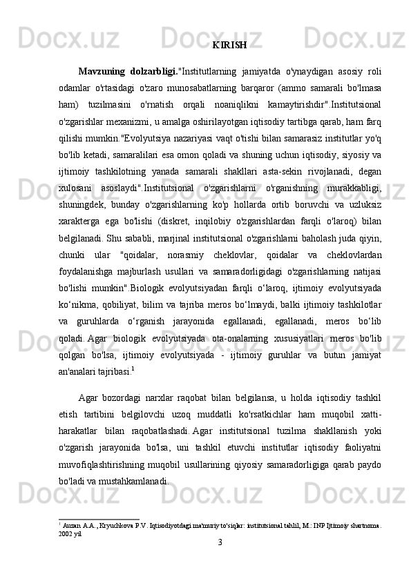 KIRISH
Mavzuning   dolzarbligi. "Institutlarning   jamiyatda   o'ynaydigan   asosiy   roli
odamlar   o'rtasidagi   o'zaro   munosabatlarning   barqaror   (ammo   samarali   bo'lmasa
ham)   tuzilmasini   o'rnatish   orqali   noaniqlikni   kamaytirishdir".Institutsional
o'zgarishlar mexanizmi, u amalga oshirilayotgan iqtisodiy tartibga qarab, ham farq
qilishi mumkin."Evolyutsiya nazariyasi vaqt o'tishi bilan samarasiz institutlar yo'q
bo'lib ketadi, samaralilari esa omon qoladi va shuning uchun iqtisodiy, siyosiy va
ijtimoiy   tashkilotning   yanada   samarali   shakllari   asta-sekin   rivojlanadi,   degan
xulosani   asoslaydi".Institutsional   o'zgarishlarni   o'rganishning   murakkabligi,
shuningdek,   bunday   o'zgarishlarning   ko'p   hollarda   ortib   boruvchi   va   uzluksiz
xarakterga   ega   bo'lishi   (diskret,   inqilobiy   o'zgarishlardan   farqli   o'laroq)   bilan
belgilanadi.   Shu sababli, marjinal institutsional o'zgarishlarni baholash juda qiyin,
chunki   ular   "qoidalar,   norasmiy   cheklovlar,   qoidalar   va   cheklovlardan
foydalanishga   majburlash   usullari   va   samaradorligidagi   o'zgarishlarning   natijasi
bo'lishi   mumkin".Biologik   evolyutsiyadan   farqli   o‘laroq,   ijtimoiy   evolyutsiyada
ko‘nikma,   qobiliyat,   bilim   va   tajriba   meros   bo‘lmaydi,   balki   ijtimoiy   tashkilotlar
va   guruhlarda   o‘rganish   jarayonida   egallanadi,   egallanadi,   meros   bo‘lib
qoladi.   Agar   biologik   evolyutsiyada   ota-onalarning   xususiyatlari   meros   bo'lib
qolgan   bo'lsa,   ijtimoiy   evolyutsiyada   -   ijtimoiy   guruhlar   va   butun   jamiyat
an'analari tajribasi. 1
Agar   bozordagi   narxlar   raqobat   bilan   belgilansa,   u   holda   iqtisodiy   tashkil
etish   tartibini   belgilovchi   uzoq   muddatli   ko'rsatkichlar   ham   muqobil   xatti-
harakatlar   bilan   raqobatlashadi.   Agar   institutsional   tuzilma   shakllanish   yoki
o'zgarish   jarayonida   bo'lsa,   uni   tashkil   etuvchi   institutlar   iqtisodiy   faoliyatni
muvofiqlashtirishning   muqobil   usullarining   qiyosiy   samaradorligiga   qarab   paydo
bo'ladi va mustahkamlanadi.
1
 Auzan A.A., Kryuchkova P.V. Iqtisodiyotdagi ma'muriy to'siqlar: institutsional tahlil, M.: INP Ijtimoiy shartnoma.
2002 yil
3 