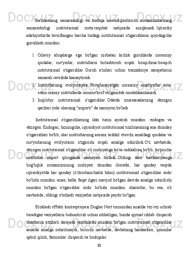 Ba'zilarining   samarasizligi   va   boshqa   muvofiqlashtirish   mexanizmlarining
samaradorligi   institutsional   meta-raqobat   natijasida   aniqlanadi.   Iqtisodiy
adabiyotlarda tavsiflangan  barcha  turdagi   institutsional   o'zgarishlarni   quyidagicha
guruhlash mumkin:
1. Oilaviy   aloqalarga   ega   bo'lgan   nisbatan   kichik   guruhlarda   norasmiy
qoidalar,   me'yorlar,   institutlarni   birlashtirish   orqali   bosqichma-bosqich
institutsional   o'zgarishlar.   Guruh   a'zolari   uchun   tranzaksiya   xarajatlarini
samarali ravishda kamaytiradi.
2. Institutlarning   evolyutsiyasi.   Rivojlanayotgan   norasmiy   amaliyotlar   asta-
sekin rasmiy institutlarda umume'tirof etilganidek mustahkamlanadi.
3. Inqilobiy   institutsional   o'zgarishlar.   Odatda   muassasalarning   ekzogen
qarzlari yoki ularning "importi" da namoyon bo'ladi.
Institutsional   o'zgarishlarning   ikki   turini   ajratish   mumkin:   endogen   va
ekzogen.   Endogen, bizningcha, iqtisodiyot institutsional tuzilmasining ana shunday
o'zgarishlari bo'lib, ular institutlarning asosini tashkil etuvchi amaldagi qoidalar va
me'yorlarning   evolyutsion   o'zgarishi   orqali   amalga   oshiriladi.O'z   navbatida,
ekzogen institutsional o'zgarishlar o'z mohiyatiga ko'ra radikalroq bo'lib, ko'pincha
institutlar   import   qilinganda   namoyon   bo'ladi.   Oldingi   davr   traektoriyasiga
bog'liqlik   mexanizmining   mohiyati   shundan   iboratki,   har   qanday   vaqtda
iqtisodiyotda   har   qanday   (o'zboshimchalik   bilan)   institutsional   o'zgarishlar   sodir
bo'lishi mumkin emas, balki faqat ilgari mavjud bo'lgan davrda amalga oshirilishi
mumkin   bo'lgan   o'zgarishlar   sodir   bo'lishi   mumkin.   sharoitlar,   bu   esa,   o'z
navbatida, oldingi o'xshash vaziyatlar natijasida paydo bo'lgan.
Bloklash effekti kontseptsiyasi Duglas Nort tomonidan amalda tez-tez uchrab
turadigan vaziyatlarni tushuntirish uchun ishlatilgan, bunda qiymat ishlab chiqarish
shartlarini sezilarli darajada yaxshilashi mumkin bo'lgan institutsional o'zgarishlar
amalda   amalga   oshirilmaydi,   birinchi   navbatda,   davlatning   harakatlari,   qonunlar
qabul qilish, farmonlar chiqarish va boshqalar.
30 