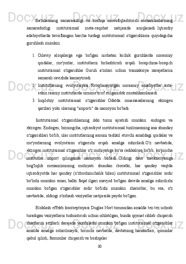 Ba'zilarining   samarasizligi   va   boshqa   muvofiqlashtirish   mexanizmlarining
samaradorligi   institutsional   meta-raqobat   natijasida   aniqlanadi.   Iqtisodiy
adabiyotlarda tavsiflangan  barcha  turdagi   institutsional   o'zgarishlarni   quyidagicha
guruhlash mumkin:
1. Oilaviy   aloqalarga   ega   bo'lgan   nisbatan   kichik   guruhlarda   norasmiy
qoidalar,   me'yorlar,   institutlarni   birlashtirish   orqali   bosqichma-bosqich
institutsional   o'zgarishlar.   Guruh   a'zolari   uchun   tranzaksiya   xarajatlarini
samarali ravishda kamaytiradi.
2. Institutlarning   evolyutsiyasi.   Rivojlanayotgan   norasmiy   amaliyotlar   asta-
sekin rasmiy institutlarda umume'tirof etilganidek mustahkamlanadi.
3. Inqilobiy   institutsional   o'zgarishlar.   Odatda   muassasalarning   ekzogen
qarzlari yoki ularning "importi" da namoyon bo'ladi.
Institutsional   o'zgarishlarning   ikki   turini   ajratish   mumkin:   endogen   va
ekzogen.   Endogen, bizningcha, iqtisodiyot institutsional tuzilmasining ana shunday
o'zgarishlari bo'lib, ular institutlarning asosini tashkil etuvchi amaldagi qoidalar va
me'yorlarning   evolyutsion   o'zgarishi   orqali   amalga   oshiriladi.O'z   navbatida,
ekzogen institutsional o'zgarishlar o'z mohiyatiga ko'ra radikalroq bo'lib, ko'pincha
institutlar   import   qilinganda   namoyon   bo'ladi.   Oldingi   davr   traektoriyasiga
bog'liqlik   mexanizmining   mohiyati   shundan   iboratki,   har   qanday   vaqtda
iqtisodiyotda   har   qanday   (o'zboshimchalik   bilan)   institutsional   o'zgarishlar   sodir
bo'lishi mumkin emas, balki faqat ilgari mavjud bo'lgan davrda amalga oshirilishi
mumkin   bo'lgan   o'zgarishlar   sodir   bo'lishi   mumkin.   sharoitlar,   bu   esa,   o'z
navbatida, oldingi o'xshash vaziyatlar natijasida paydo bo'lgan.
Bloklash effekti kontseptsiyasi Duglas Nort tomonidan amalda tez-tez uchrab
turadigan vaziyatlarni tushuntirish uchun ishlatilgan, bunda qiymat ishlab chiqarish
shartlarini sezilarli darajada yaxshilashi mumkin bo'lgan institutsional o'zgarishlar
amalda   amalga   oshirilmaydi,   birinchi   navbatda,   davlatning   harakatlari,   qonunlar
qabul qilish, farmonlar chiqarish va boshqalar.
30