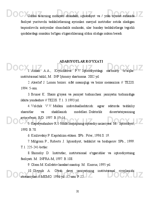 Ushbu   ta'sirning   mohiyati   shundaki,   iqtisodiyot   va   /   yoki   siyosat   sohasida
faoliyat   yurituvchi   tashkilotlarning   ayrimlari   mavjud   institutlar   ostida   oladigan
taqsimlovchi   imtiyozlar   shunchalik   muhimki,   ular   bunday   tashkilotlarga   tegishli
qoidalardagi mumkin bo'lgan o'zgarishlarning oldini olishga imkon beradi.
ADABIYOTLAR RO'YXATI
1. Auzan   A.A.,   Kryuchkova   P.V.   Iqtisodiyotdagi   ma'muriy   to'siqlar:
institutsional tahlil, M.: INP Ijtimoiy shartnoma.   2002 yil
2. Akerlof   J.   Limon   bozori:   sifat   noaniqligi   va   bozor   mexanizmi   //   TEZIS.
1994. 5-son.
3. Bruner   K.   Shaxs   g'oyasi   va   jamiyat   tushunchasi:   jamiyatni   tushunishga
ikkita yondashuv // TEZIS.   T.1.   3.1993 yil.
4. Volchik   V.V.   Mulkni   individuallashtirish:   agrar   sektorda   tashkiliy
sharoitlar   va   shakllanish   modellari.   Doktorlik   dissertatsiyasining
avtoreferati.   R/D.   1997. B.15-16.
5. Kapelyushnikov R.I.   Mulk huquqining iqtisodiy nazariyasi.   M.: Iqtisodiyot,
1990. B.78.
6. Kozlovskiy P. Kapitalizm etikasi.   SPb.: Piter, 1996.S.   19.
7. Milgrom   P.,   Roberts   J.   Iqtisodiyot,   tashkilot   va   boshqaruv.   SPb.,   1999.
T.1.   225-241-betlar.
8. Shimoliy   D.   Institutlar,   institutsional   o'zgarishlar   va   iqtisodiyotning
faoliyati.   M.: INFRA-M, 1997. B.108.
9. Olson M. Kollektiv harakat mantiqi.   M.: Knorus, 1995 yil.
10. Oleynik   A.   O'tish   davri   jamiyatining   institutsional   rivojlanishi
stsenariylari // MEMO.   1996 yil. 12-son.   P.22.
31 