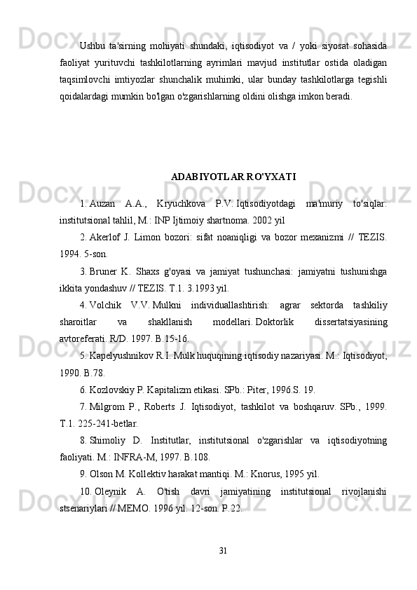 Ushbu   ta'sirning   mohiyati   shundaki,   iqtisodiyot   va   /   yoki   siyosat   sohasida
faoliyat   yurituvchi   tashkilotlarning   ayrimlari   mavjud   institutlar   ostida   oladigan
taqsimlovchi   imtiyozlar   shunchalik   muhimki,   ular   bunday   tashkilotlarga   tegishli
qoidalardagi mumkin bo'lgan o'zgarishlarning oldini olishga imkon beradi.
ADABIYOTLAR RO'YXATI
1. Auzan   A.A.,   Kryuchkova   P.V.   Iqtisodiyotdagi   ma'muriy   to'siqlar:
institutsional tahlil, M.: INP Ijtimoiy shartnoma.   2002 yil
2. Akerlof   J.   Limon   bozori:   sifat   noaniqligi   va   bozor   mexanizmi   //   TEZIS.
1994. 5-son.
3. Bruner   K.   Shaxs   g'oyasi   va   jamiyat   tushunchasi:   jamiyatni   tushunishga
ikkita yondashuv // TEZIS.   T.1.   3.1993 yil.
4. Volchik   V.V.   Mulkni   individuallashtirish:   agrar   sektorda   tashkiliy
sharoitlar   va   shakllanish   modellari.   Doktorlik   dissertatsiyasining
avtoreferati.   R/D.   1997. B.15-16.
5. Kapelyushnikov R.I.   Mulk huquqining iqtisodiy nazariyasi.   M.: Iqtisodiyot,
1990. B.78.
6. Kozlovskiy P. Kapitalizm etikasi.   SPb.: Piter, 1996.S.   19.
7. Milgrom   P.,   Roberts   J.   Iqtisodiyot,   tashkilot   va   boshqaruv.   SPb.,   1999.
T.1.   225-241-betlar.
8. Shimoliy   D.   Institutlar,   institutsional   o'zgarishlar   va   iqtisodiyotning
faoliyati.   M.: INFRA-M, 1997. B.108.
9. Olson M. Kollektiv harakat mantiqi.   M.: Knorus, 1995 yil.
10. Oleynik   A.   O'tish   davri   jamiyatining   institutsional   rivojlanishi
stsenariylari // MEMO.   1996 yil. 12-son.   P.22.
31