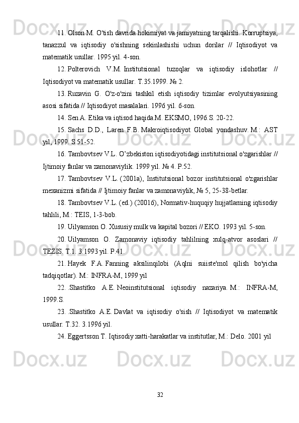 11. Olson M. O'tish davrida hokimiyat va jamiyatning tarqalishi.   Korruptsiya,
tanazzul   va   iqtisodiy   o'sishning   sekinlashishi   uchun   dorilar   //   Iqtisodiyot   va
matematik usullar.   1995 yil. 4-son.
12. Polterovich   V.M.   Institutsional   tuzoqlar   va   iqtisodiy   islohotlar   //
Iqtisodiyot va matematik usullar.   T.35.1999.   № 2.
13. Ruzavin   G.   O'z-o'zini   tashkil   etish   iqtisodiy   tizimlar   evolyutsiyasining
asosi sifatida // Iqtisodiyot masalalari.   1996 yil. 6-son.
14. Sen A. Etika va iqtisod haqida.M.   EKSMO, 1996.S.   20-22.
15. Sachs   D.D.,   Laren   F.B.   Makroiqtisodiyot.   Global   yondashuv.   M.:   AST
yil, 1999. S.51-52.
16. Tambovtsev V.L.   O’zbekiston iqtisodiyotidagi institutsional o'zgarishlar //
Ijtimoiy fanlar va zamonaviylik.   1999 yil. № 4.   P.52.
17. Tambovtsev   V.L.   (2001a),   Institutsional   bozor   institutsional   o'zgarishlar
mexanizmi sifatida // Ijtimoiy fanlar va zamonaviylik, № 5, 25-38-betlar.
18. Tambovtsev V.L.   (ed.) (20016), Normativ-huquqiy hujjatlarning iqtisodiy
tahlili, M.: TEIS, 1-3-bob.
19. Uilyamson O. Xususiy mulk va kapital bozori // EKO.   1993 yil. 5-son.
20. Uilyamson   O.   Zamonaviy   iqtisodiy   tahlilning   xulq-atvor   asoslari   //
TEZIS.   T.1.   3.1993 yil.   P.41.
21. Hayek   F.A.   Fanning   aksilinqilobi   (Aqlni   suiiste'mol   qilish   bo'yicha
tadqiqotlar).   M.: INFRA-M, 1999 yil
22. .Shastitko   A.E.   Neoinstitutsional   iqtisodiy   nazariya.   M.:   INFRA-M,
1999.S.
23. .Shastitko   A.E.   Davlat   va   iqtisodiy   o'sish   //   Iqtisodiyot   va   matematik
usullar.   T.32.   3.1996 yil.
24. Eggertsson T. Iqtisodiy xatti-harakatlar va institutlar, M.: Delo.   2001 yil
32 