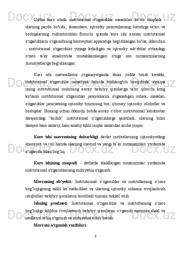 Ushbu   kurs   ishida   institutsional   o'zgarishlar   masalalari   ko'rib   chiqiladi   -
ularning   paydo   bo'lishi,   dinamikasi,   iqtisodiy   jarayonlarning   borishiga   ta'siri   va
boshqalarning   tushuntirishlari.   Birinchi   qismda   kurs   ishi   asosan   institutsional
o'zgarishlarni o'rganishning kontseptual apparatiga bag'ishlangan bo'lsa, ikkinchisi
-   institutsional   o'zgarishlar   yuzaga   keladigan   va   iqtisodiy   sub'ektlar   o'rtasidagi
o'zaro   ta'sir   amaliyotida   mustahkamlangan   o'ziga   xos   mexanizmlarning
xususiyatlariga bag'ishlangan.
Kurs   ishi   materiallarini   o'rganayotganda   shuni   yodda   tutish   kerakki,
institutsional   o'zgarishlar   nazariyasi   hozirda   boshlang'ich   bosqichida,   ayniqsa
uning   institutsional   muhitning   asosiy   tarkibiy   qismlariga   ta'sir   qiluvchi   keng
ko'lamli   institutsional   o'zgarishlar   jarayonlarini   o'rganadigan   sohasi,   masalan,
o'zgarishlar   jamiyatning   iqtisodiy   tizimining   turi,   ijtimoiy   iqtisodiy   islohotlar   va
boshqalar.   Shuning   uchun   ikkinchi   bobda   asosiy   e’tibor   institutsional   kelishuvlar
darajasidagi   “kichik”   institutsional   o‘zgarishlarga   qaratiladi,   ularning   bilim
darajasi ham nazariy, ham amaliy tahlil nuqtai nazaridan ancha yuqori.
Kurs   ishi   mavzusining   dolzarbligi   davlat   institutlarining   iqtisodiyotdagi
ahamiyati va roli hamda ularning mavjud va yangi ta’sir mexanizmlari yordamida
o‘zgarishi bilan bog‘liq.
Kurs   ishining   maqsadi   -   davlatda   shakllangan   mexanizmlar   yordamida
institutsional o'zgarishlarning mohiyatini o'rganish.
Mavzuning   ob'yekti -   Institutsional   o’zgarishlar   va   institutlarning   o’zaro
bog’liqligi ning   tahlil   ko’rsatkichlari   va   ularning   iqtisodiy   sohasini   rivojlantirish
istiqbollari tarkibiy qismilarini hisoblash tizimini tashkil etish
Ishning   predmeti -   Institutsional   o’zgarishlar   va   institutlarning   o’zaro
bog’liqligi   tahlili ni   rivojlantirish   tarkibiy   qismilarini   o`rganish   mazmuni,shakl   va
usullarini to'liq o'rganish va mohiyatini ochib berish.
Mavzuni o rganish vazifalari:ʻ :
4 