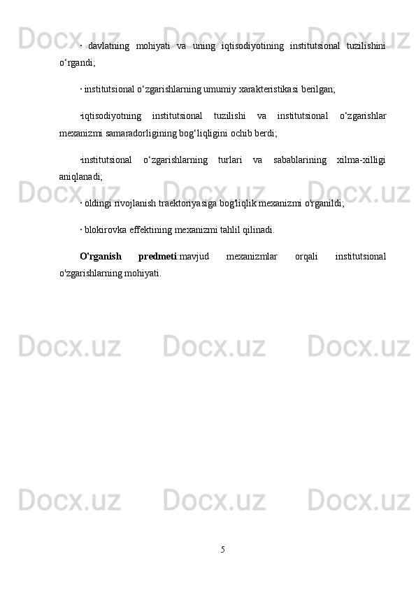 ·   davlatning   mohiyati   va   uning   iqtisodiyotining   institutsional   tuzilishini
o‘rgandi;
· institutsional o‘zgarishlarning umumiy xarakteristikasi berilgan;
·iqtisodiyotning   institutsional   tuzilishi   va   institutsional   o‘zgarishlar
mexanizmi samaradorligining bog‘liqligini ochib berdi;
·institutsional   o‘zgarishlarning   turlari   va   sabablarining   xilma-xilligi
aniqlanadi;
· oldingi rivojlanish traektoriyasiga bog'liqlik mexanizmi o'rganildi;
· blokirovka effektining mexanizmi tahlil qilinadi.
O'rganish   predmeti :mavjud   mexanizmlar   orqali   institutsional
o'zgarishlarning mohiyati.
5
