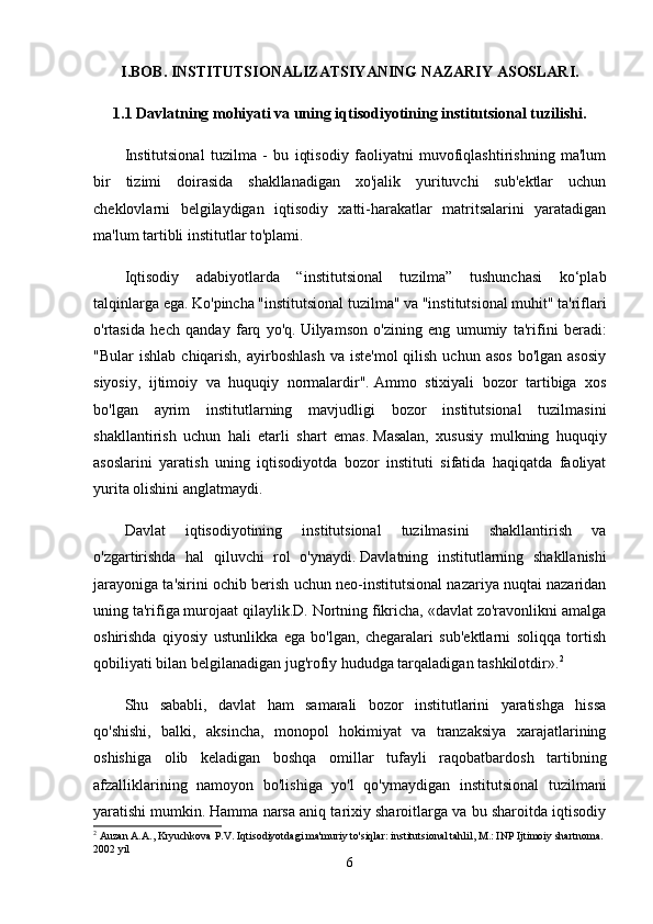 I.BOB.   INSTITUTSIONALIZATSIYANING NAZARIY ASOSLARI.
1.1 Davlatning mohiyati va uning iqtisodiyotining institutsional tuzilishi.
Institutsional   tuzilma   -   bu   iqtisodiy   faoliyatni   muvofiqlashtirishning   ma'lum
bir   tizimi   doirasida   shakllanadigan   xo'jalik   yurituvchi   sub'ektlar   uchun
cheklovlarni   belgilaydigan   iqtisodiy   xatti-harakatlar   matritsalarini   yaratadigan
ma'lum tartibli institutlar to'plami.
Iqtisodiy   adabiyotlarda   “institutsional   tuzilma”   tushunchasi   ko‘plab
talqinlarga ega.   Ko'pincha "institutsional tuzilma" va "institutsional muhit" ta'riflari
o'rtasida   hech   qanday   farq   yo'q.   Uilyamson   o'zining   eng   umumiy   ta'rifini   beradi:
"Bular   ishlab  chiqarish,  ayirboshlash   va iste'mol  qilish  uchun  asos  bo'lgan  asosiy
siyosiy,   ijtimoiy   va   huquqiy   normalardir".   Ammo   stixiyali   bozor   tartibiga   xos
bo'lgan   ayrim   institutlarning   mavjudligi   bozor   institutsional   tuzilmasini
shakllantirish   uchun   hali   etarli   shart   emas.   Masalan,   xususiy   mulkning   huquqiy
asoslarini   yaratish   uning   iqtisodiyotda   bozor   instituti   sifatida   haqiqatda   faoliyat
yurita olishini anglatmaydi.
Davlat   iqtisodiyotining   institutsional   tuzilmasini   shakllantirish   va
o'zgartirishda   hal   qiluvchi   rol   o'ynaydi.   Davlatning   institutlarning   shakllanishi
jarayoniga ta'sirini ochib berish uchun neo-institutsional nazariya nuqtai nazaridan
uning ta'rifiga murojaat qilaylik.D. Nortning fikricha, «davlat zo'ravonlikni amalga
oshirishda   qiyosiy   ustunlikka   ega   bo'lgan,   chegaralari   sub'ektlarni   soliqqa   tortish
qobiliyati bilan belgilanadigan jug'rofiy hududga tarqaladigan tashkilotdir». 2
Shu   sababli,   davlat   ham   samarali   bozor   institutlarini   yaratishga   hissa
qo'shishi,   balki,   aksincha,   monopol   hokimiyat   va   tranzaksiya   xarajatlarining
oshishiga   olib   keladigan   boshqa   omillar   tufayli   raqobatbardosh   tartibning
afzalliklarining   namoyon   bo'lishiga   yo'l   qo'ymaydigan   institutsional   tuzilmani
yaratishi mumkin.   Hamma narsa aniq tarixiy sharoitlarga va bu sharoitda iqtisodiy
2
 Auzan A.A., Kryuchkova P.V. Iqtisodiyotdagi ma'muriy to'siqlar: institutsional tahlil, M.: INP Ijtimoiy shartnoma. 
2002 yil
6 