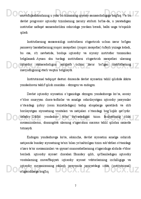 muvofiqlashtirishning u yoki bu tizimining qiyosiy samaradorligiga bog'liq.   Va bu
davlat   progressiv   iqtisodiy   tizimlarning   zaruriy   atributi   bo'lsa-da,   u   yaratadigan
institutlar   nafaqat   samaradorlikni   oshirishga   yordam   beradi,   balki   unga   to'sqinlik
qiladi.
Institutlarning   samarasizligi   institutlarni   o'zgartirish   uchun   zarur   bo'lgan
jamoaviy harakatlarning yuqori xarajatlari (yuqori xarajatlar) tufayli yuzaga keladi,
bu   esa,   o'z   navbatida,   boshqa   iqtisodiy   va   siyosiy   institutlar   tomonidan
belgilanadi.   Aynan   shu   turdagi   institutlarni   o'zgartirish   xarajatlari   ularning
iqtisodiy   samaradorligini   aniqlash   uchun   zarur   bo'lgan   institutlarning
mavjudligining etarli vaqtini belgilaydi.
Institutsional  tadqiqot dasturi doirasida davlat siyosatini  tahlil qilishda ikkita
yondashuvni taklif qilish mumkin - ekzogen va endogen.
Davlat   iqtisodiy   siyosatini   o rganishga   ekzogen   yondashuvga   ko ra,   asosiyʻ ʻ
e tibor   muayyan   chora-tadbirlar   va   amalga   oshirilayotgan   iqtisodiy   jarayonlar	
ʼ
o rtasidagi   ijobiy   (oson   kuzatiladigan)   tashqi   aloqalarga   qaratiladi   va   olib
ʻ
borilayotgan   siyosatning   vositalari   va   natijalari   o rtasidagi   bog liqlik   qat iydir.	
ʻ ʻ ʼ
sababiy.   Ushbu   yondashuv   ta'sir   ko'rsatadigan   tizim   faoliyatining   ichki
mexanizmlarini,   shuningdek   ularning   o'zgarishini   maxsus   tahlil   qilishni   nazarda
tutmaydi.
Endogen   yondashuvga   ko'ra,   aksincha,   davlat   siyosatini   amalga   oshirish
natijasida bunday siyosatning ta'siri bilan yo'naltirilgan tizim sub'ektlari o'rtasidagi
o'zaro ta'sir mexanizmlari va qiymat munosabatlarining o'zgarishiga alohida e'tibor
beriladi.   iqtisodiy   siyosat   choralari.   Shunday   qilib,   qo'llaniladigan   iqtisodiy
vositalarning   muvaffaqiyati   iqtisodiy   siyosat   vektorlarining   izchilligiga   va
iqtisodiy   mexanizmning   ishlash   jarayonida   jamiyatdagi   ichki   (institutsional)
o'zgarishlarga bog'liq.
7 