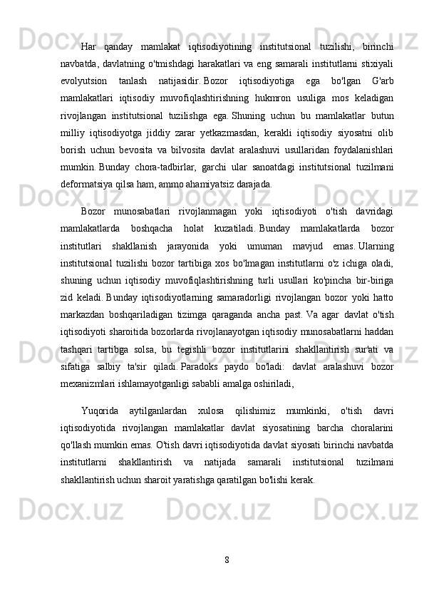 Har   qanday   mamlakat   iqtisodiyotining   institutsional   tuzilishi,   birinchi
navbatda, davlatning o'tmishdagi  harakatlari  va  eng samarali  institutlarni  stixiyali
evolyutsion   tanlash   natijasidir.   Bozor   iqtisodiyotiga   ega   bo'lgan   G'arb
mamlakatlari   iqtisodiy   muvofiqlashtirishning   hukmron   usuliga   mos   keladigan
rivojlangan   institutsional   tuzilishga   ega.   Shuning   uchun   bu   mamlakatlar   butun
milliy   iqtisodiyotga   jiddiy   zarar   yetkazmasdan,   kerakli   iqtisodiy   siyosatni   olib
borish   uchun   bevosita   va   bilvosita   davlat   aralashuvi   usullaridan   foydalanishlari
mumkin.   Bunday   chora-tadbirlar,   garchi   ular   sanoatdagi   institutsional   tuzilmani
deformatsiya qilsa ham, ammo ahamiyatsiz darajada.
Bozor   munosabatlari   rivojlanmagan   yoki   iqtisodiyoti   o'tish   davridagi
mamlakatlarda   boshqacha   holat   kuzatiladi.   Bunday   mamlakatlarda   bozor
institutlari   shakllanish   jarayonida   yoki   umuman   mavjud   emas.   Ularning
institutsional   tuzilishi   bozor   tartibiga   xos   bo'lmagan   institutlarni   o'z   ichiga   oladi,
shuning   uchun   iqtisodiy   muvofiqlashtirishning   turli   usullari   ko'pincha   bir-biriga
zid   keladi.   Bunday   iqtisodiyotlarning   samaradorligi   rivojlangan   bozor   yoki   hatto
markazdan   boshqariladigan   tizimga   qaraganda   ancha   past.   Va   agar   davlat   o'tish
iqtisodiyoti sharoitida bozorlarda rivojlanayotgan iqtisodiy munosabatlarni haddan
tashqari   tartibga   solsa,   bu   tegishli   bozor   institutlarini   shakllantirish   sur'ati   va
sifatiga   salbiy   ta'sir   qiladi.   Paradoks   paydo   bo'ladi:   davlat   aralashuvi   bozor
mexanizmlari ishlamayotganligi sababli amalga oshiriladi,
Yuqorida   aytilganlardan   xulosa   qilishimiz   mumkinki,   o'tish   davri
iqtisodiyotida   rivojlangan   mamlakatlar   davlat   siyosatining   barcha   choralarini
qo'llash mumkin emas.   O'tish davri iqtisodiyotida davlat siyosati birinchi navbatda
institutlarni   shakllantirish   va   natijada   samarali   institutsional   tuzilmani
shakllantirish uchun sharoit yaratishga qaratilgan bo'lishi kerak.
8