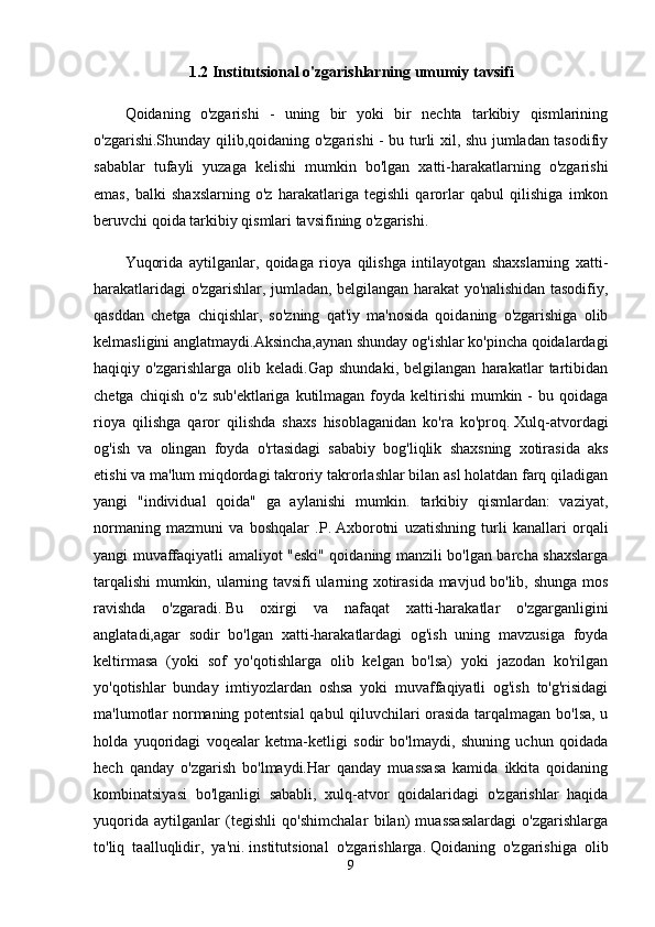 1.2 Institutsional o'zgarishlarning umumiy tavsifi
Qoidaning   o'zgarishi   -   uning   bir   yoki   bir   nechta   tarkibiy   qismlarining
o'zgarishi.Shunday qilib,qoidaning o'zgarishi - bu turli xil, shu jumladan tasodifiy
sabablar   tufayli   yuzaga   kelishi   mumkin   bo'lgan   xatti-harakatlarning   o'zgarishi
emas,   balki   shaxslarning   o'z   harakatlariga   tegishli   qarorlar   qabul   qilishiga   imkon
beruvchi qoida tarkibiy qismlari tavsifining o'zgarishi.
Yuqorida   aytilganlar,   qoidaga   rioya   qilishga   intilayotgan   shaxslarning   xatti-
harakatlaridagi o'zgarishlar, jumladan, belgilangan harakat yo'nalishidan tasodifiy,
qasddan   chetga   chiqishlar,   so'zning   qat'iy   ma'nosida   qoidaning   o'zgarishiga   olib
kelmasligini anglatmaydi.Aksincha,aynan shunday og'ishlar ko'pincha qoidalardagi
haqiqiy   o'zgarishlarga   olib   keladi.Gap   shundaki,   belgilangan   harakatlar   tartibidan
chetga  chiqish  o'z  sub'ektlariga  kutilmagan  foyda keltirishi   mumkin -  bu  qoidaga
rioya   qilishga   qaror   qilishda   shaxs   hisoblaganidan   ko'ra   ko'proq.   Xulq-atvordagi
og'ish   va   olingan   foyda   o'rtasidagi   sababiy   bog'liqlik   shaxsning   xotirasida   aks
etishi va ma'lum miqdordagi takroriy takrorlashlar bilan asl holatdan farq qiladigan
yangi   "individual   qoida"   ga   aylanishi   mumkin.   tarkibiy   qismlardan:   vaziyat,
normaning   mazmuni   va   boshqalar   .P.   Axborotni   uzatishning   turli   kanallari   orqali
yangi muvaffaqiyatli amaliyot "eski" qoidaning manzili bo'lgan barcha shaxslarga
tarqalishi mumkin, ularning tavsifi ularning xotirasida mavjud bo'lib, shunga mos
ravishda   o'zgaradi.   Bu   oxirgi   va   nafaqat   xatti-harakatlar   o'zgarganligini
anglatadi,agar   sodir   bo'lgan   xatti-harakatlardagi   og'ish   uning   mavzusiga   foyda
keltirmasa   (yoki   sof   yo'qotishlarga   olib   kelgan   bo'lsa)   yoki   jazodan   ko'rilgan
yo'qotishlar   bunday   imtiyozlardan   oshsa   yoki   muvaffaqiyatli   og'ish   to'g'risidagi
ma'lumotlar normaning potentsial  qabul qiluvchilari orasida tarqalmagan bo'lsa, u
holda   yuqoridagi   voqealar   ketma-ketligi   sodir   bo'lmaydi,   shuning   uchun   qoidada
hech   qanday   o'zgarish   bo'lmaydi.Har   qanday   muassasa   kamida   ikkita   qoidaning
kombinatsiyasi   bo'lganligi   sababli,   xulq-atvor   qoidalaridagi   o'zgarishlar   haqida
yuqorida   aytilganlar   (tegishli   qo'shimchalar   bilan)   muassasalardagi   o'zgarishlarga
to'liq   taalluqlidir,   ya'ni.   institutsional   o'zgarishlarga.   Qoidaning   o'zgarishiga   olib
9 