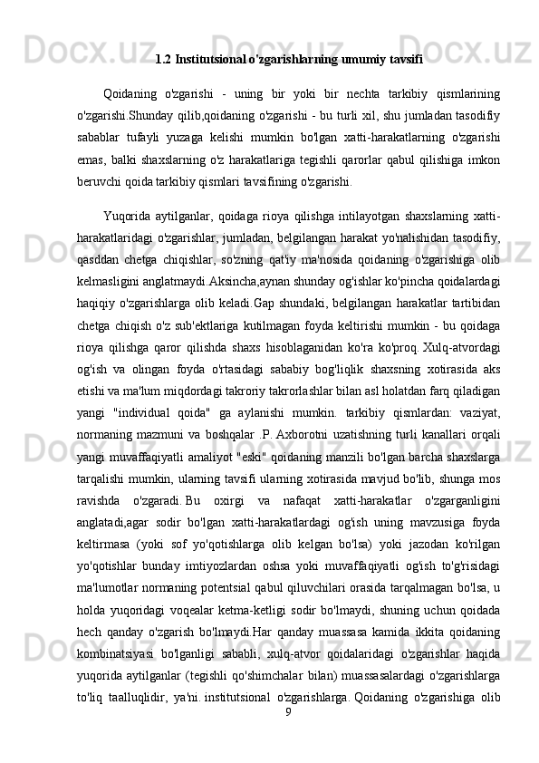 1.2 Institutsional o'zgarishlarning umumiy tavsifi
Qoidaning   o'zgarishi   -   uning   bir   yoki   bir   nechta   tarkibiy   qismlarining
o'zgarishi.Shunday qilib,qoidaning o'zgarishi - bu turli xil, shu jumladan tasodifiy
sabablar   tufayli   yuzaga   kelishi   mumkin   bo'lgan   xatti-harakatlarning   o'zgarishi
emas,   balki   shaxslarning   o'z   harakatlariga   tegishli   qarorlar   qabul   qilishiga   imkon
beruvchi qoida tarkibiy qismlari tavsifining o'zgarishi.
Yuqorida   aytilganlar,   qoidaga   rioya   qilishga   intilayotgan   shaxslarning   xatti-
harakatlaridagi o'zgarishlar, jumladan, belgilangan harakat yo'nalishidan tasodifiy,
qasddan   chetga   chiqishlar,   so'zning   qat'iy   ma'nosida   qoidaning   o'zgarishiga   olib
kelmasligini anglatmaydi.Aksincha,aynan shunday og'ishlar ko'pincha qoidalardagi
haqiqiy   o'zgarishlarga   olib   keladi.Gap   shundaki,   belgilangan   harakatlar   tartibidan
chetga  chiqish  o'z  sub'ektlariga  kutilmagan  foyda keltirishi   mumkin -  bu  qoidaga
rioya   qilishga   qaror   qilishda   shaxs   hisoblaganidan   ko'ra   ko'proq.   Xulq-atvordagi
og'ish   va   olingan   foyda   o'rtasidagi   sababiy   bog'liqlik   shaxsning   xotirasida   aks
etishi va ma'lum miqdordagi takroriy takrorlashlar bilan asl holatdan farq qiladigan
yangi   "individual   qoida"   ga   aylanishi   mumkin.   tarkibiy   qismlardan:   vaziyat,
normaning   mazmuni   va   boshqalar   .P.   Axborotni   uzatishning   turli   kanallari   orqali
yangi muvaffaqiyatli amaliyot "eski" qoidaning manzili bo'lgan barcha shaxslarga
tarqalishi mumkin, ularning tavsifi ularning xotirasida mavjud bo'lib, shunga mos
ravishda   o'zgaradi.   Bu   oxirgi   va   nafaqat   xatti-harakatlar   o'zgarganligini
anglatadi,agar   sodir   bo'lgan   xatti-harakatlardagi   og'ish   uning   mavzusiga   foyda
keltirmasa   (yoki   sof   yo'qotishlarga   olib   kelgan   bo'lsa)   yoki   jazodan   ko'rilgan
yo'qotishlar   bunday   imtiyozlardan   oshsa   yoki   muvaffaqiyatli   og'ish   to'g'risidagi
ma'lumotlar normaning potentsial  qabul qiluvchilari orasida tarqalmagan bo'lsa, u
holda   yuqoridagi   voqealar   ketma-ketligi   sodir   bo'lmaydi,   shuning   uchun   qoidada
hech   qanday   o'zgarish   bo'lmaydi.Har   qanday   muassasa   kamida   ikkita   qoidaning
kombinatsiyasi   bo'lganligi   sababli,   xulq-atvor   qoidalaridagi   o'zgarishlar   haqida
yuqorida   aytilganlar   (tegishli   qo'shimchalar   bilan)   muassasalardagi   o'zgarishlarga
to'liq   taalluqlidir,   ya'ni.   institutsional   o'zgarishlarga.   Qoidaning   o'zgarishiga   olib
9