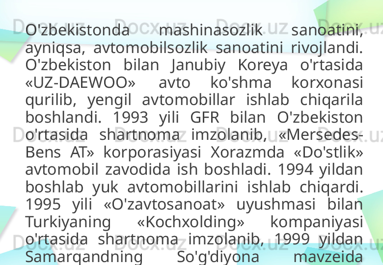 O'zbekistonda   mashinasozlik   sanoatini,  
ayniqsa,   avtomobilsozlik   sanoatini   rivojlandi.  
O'zbekiston   bilan  Janubiy   Koreya   o'rtasida  
«UZ - DAEWOO»   avto   ko'shma   korxonasi  
qurilib,   yengil   avtomobillar   ishlab  chiqarila  
boshlandi.   1993   yili   GFR  bilan   O'zbekiston  
o'rtasida  shartnoma   imzolanib ,   « Mersedes-
Bens   AT»   korporasiyasi   Xorazmda   « Do'stlik »  
avtomobil   zavodida   ish   boshladi.   1994   yildan  
boshlab   yuk   avtomobillarini   ishlab   chiqardi.  
1995   yili  « O'zavtosanoat »   uyushmasi   bilan  
Turkiyaning   « Kochxolding »   kompaniyasi  
o'rtasida   shartnoma   imzolanib,   1999   yildan  
Samarqandning   So'g'diyona   mavzeida  
avtobus   zavodi   qurilib,   faoliyat   yurita  
boshladi. 