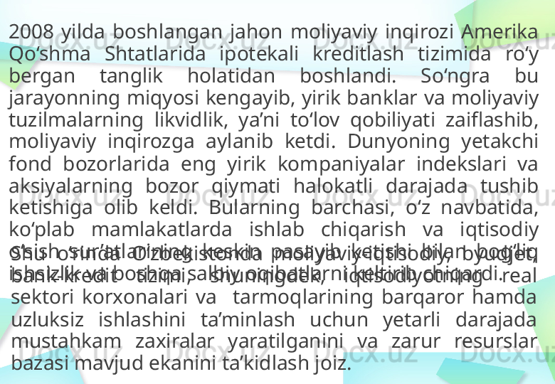 2008   yilda   boshlangan   jahon  moliyaviy  inqirozi   Amerika  
Qo‘shma   Shtatlarida   ipotekali   kreditlash   tizimida  ro‘y 
bergan   tanglik   holatidan   boshlandi.   So‘ngra   bu 
jarayonning   miqyosi kengayib,   yirik banklar   va   moliyaviy 
tuzilmalarning   likvidlik,   ya’ni  to‘lov   qobiliyati   zaiflashib,  
moliyaviy  inqirozga   aylanib  ketdi.   Dunyoning  yetakchi 
fond  bozorlarida   eng  yirik  kompaniyalar  indekslari   va  
aksiyalarning  bozor  qiymati  halokatli   darajada  tushib  
ketishiga   olib  keldi.   Bularning  barchasi,   o‘z  navbatida,  
ko‘plab   mamlakatlarda   ishlab   chiqarish   va   iqtisodiy  
o‘sish  sur’atlarining   keskin  pasayib   ketishi   bilan   bog‘liq 
ishsizlik   va   boshqa   salbiy   oqibatlarni   keltirib   chiqardi.Shu  o‘rinda   O‘zbekistonda   moliyaviy-iqtisodiy,   byudjet,  
bank-kredit   tizimi,   shuningdek,   iqtisodiyotning   real 
sektori   korxonalari  va     t armoqlarining  barqaror   hamda 
uzluksiz   ishlashini  ta’minlash   uchun  yetarli  darajada  
mustahkam   zaxiralar  yaratilganini   va   zarur   resurslar  
bazasi mavjud   ekanini   ta’kidlash   joiz. 