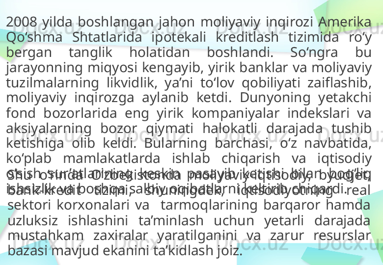 2008   yilda   boshlangan   jahon  moliyaviy  inqirozi   Amerika  
Qo‘shma   Shtatlarida   ipotekali   kreditlash   tizimida  ro‘y 
bergan   tanglik   holatidan   boshlandi.   So‘ngra   bu 
jarayonning   miqyosi kengayib,   yirik banklar   va   moliyaviy 
tuzilmalarning   likvidlik,   ya’ni  to‘lov   qobiliyati   zaiflashib,  
moliyaviy  inqirozga   aylanib  ketdi.   Dunyoning  yetakchi 
fond  bozorlarida   eng  yirik  kompaniyalar  indekslari   va  
aksiyalarning  bozor  qiymati  halokatli   darajada  tushib  
ketishiga   olib  keldi.   Bularning  barchasi,   o‘z  navbatida,  
ko‘plab   mamlakatlarda   ishlab   chiqarish   va   iqtisodiy  
o‘sish  sur’atlarining   keskin  pasayib   ketishi   bilan   bog‘liq 
ishsizlik   va   boshqa   salbiy   oqibatlarni   keltirib   chiqardi.Shu  o‘rinda   O‘zbekistonda   moliyaviy-iqtisodiy,   byudjet,  
bank-kredit   tizimi,   shuningdek,   iqtisodiyotning   real 
sektori   korxonalari  va     t armoqlarining  barqaror   hamda 
uzluksiz   ishlashini  ta’minlash   uchun  yetarli  darajada  
mustahkam   zaxiralar  yaratilganini   va   zarur   resurslar  
bazasi mavjud   ekanini   ta’kidlash   joiz.