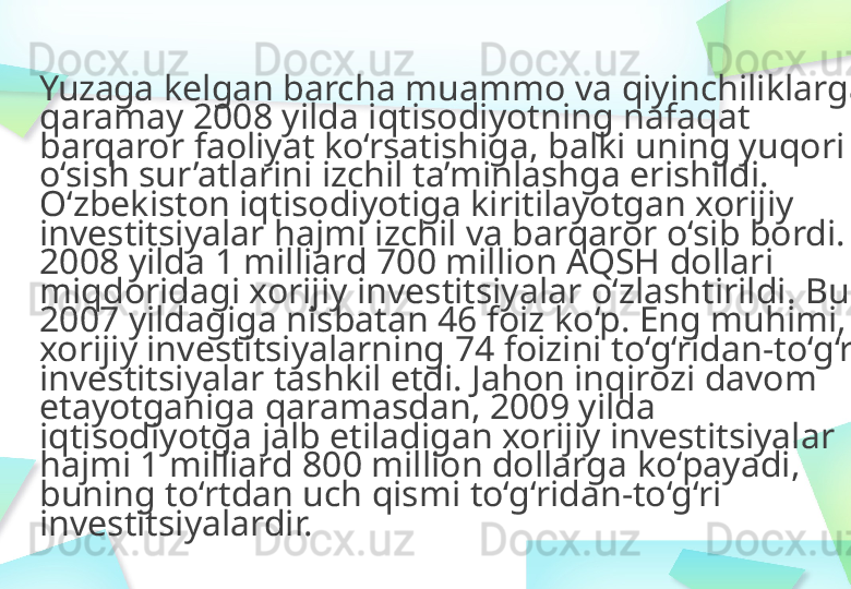 Yuzaga   kelgan barcha   muammo   va qiyinchiliklarga  
qaramay 2008 yilda   iqtisodiyotning   nafaqat  
barqaror   faoliyat   ko‘rsatishiga ,   balki   uning yuqori 
o‘sish sur’atlarini   izchil   t a’minlashga   erishildi.  
O‘zbekiston   iqtisodiyotiga   kiritilayotgan   xorijiy  
investitsiyalar   hajmi izchil   va barqaror   o‘sib  bordi. 
2008 yilda   1 milliard   700 million   AQSH   dollari  
miqdoridagi xorijiy   investitsiyalar   o‘zlashtirildi . Bu 
2007 yildagiga   nisbatan   46 foiz  ko‘p . Eng muhimi, 
xorijiy  i nvestitsiyalarning   74 foizini  to‘g‘ridan - to‘g‘ri  
investitsiyalar   tashkil   etdi.   Jahon inqirozi   davom  
etayotganiga   qaramasdan,   2009 yilda  
iqtisodiyotga   jalb   etiladigan   xorijiy   investitsiyalar  
hajmi 1 milliard   800 million   dollarga  ko‘payadi ,  
buning   to‘rtdan   uch qismi  to‘g‘ridan - to‘g‘ri  
investitsiyalardir. 