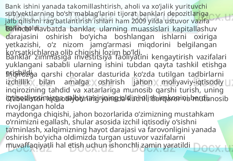 Bank   ishini   yanada   tak omillashtirish,   aholi   va   xo‘jalik   yurituvchi  
sub’yek tlarning   bo‘sh   mablag‘larini   tijorat   bank lari   depozitlariga  
jalb   qilishni   rag‘batlantirish   ishlari   ham   2009   yilda   ustuvor   vazifa 
bo‘lib   qoldi
Birinchi   navbatda   banklar,   ularning   muassislari  kapitallashuv  
darajasini   oshirish  bo‘yicha   boshlangan   ishlarni   oxiriga  
yetkazishi,   o‘z  nizom  jamg‘armasi   miqdorini  belgilangan  
ko‘rsatkichlarga   olib   chiqishi   lozim   bo’ldi .
Banklar   zimmasiga   investitsiya   faoliyatini   kengaytirish   vazifalari  
yuklangani   sababli   ularning   ishini   tubdan  qayta   tashkil   etishga  
erishildi.
Inqirozga   qarshi   choralar   dasturida   ko‘zda   tutilgan   tadbirlarni  
izchillik   bilan   amalga  oshirish   jahon  moliyaviy-iqtisodiy  
inqirozining   tahdid   va  xatarlariga   munosib   qarshi  turish,   uning  
iqtisodiyotimizga   salbiy   ta’sirining   oldini   olish imkonini berdi.
O‘zbekiston   iqtisodiyotining   yanada   kuchli,   barqaror   va mutanosib 
rivojlangan   holda
maydonga chiqishi,   jahon   bozorlarida   o‘zimizning   mustahkam 
o‘rnimizni  egallash,   shular   asosida izchil   iqtisodiy   o‘sishni 
ta’minlash ,   xalqimizning   hayot darajasi   va farovonligini   yanada  
oshirish   bo‘yicha   oldimizda   turgan ustuvor vazifalarni  
muvaffaqiyatli hal   etish   uchun ishonchli   zamin yaratildi 