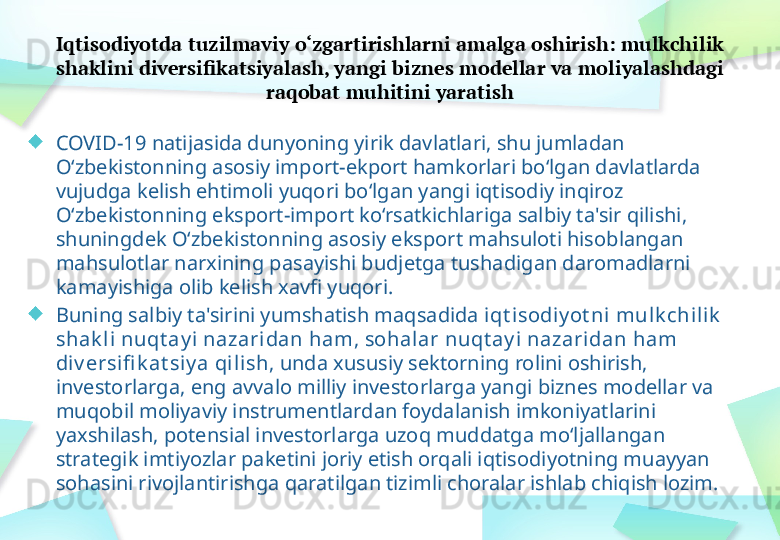 Iqtisodiyotda tuzilmaviy o‘zgartirishlarni amalga oshirish: mulkchilik 
shaklini diversifikatsiyalash, yangi biznes modellar va moliyalashdagi 
raqobat muhitini yaratish
COVID-19 natijasida dunyoning yirik davlatlari, shu jumladan 
O‘zbekistonning asosiy import-ekport hamkorlari bo‘lgan davlatlarda 
vujudga kelish ehtimoli yuqori bo‘lgan yangi iqtisodiy inqiroz 
O‘zbekistonning eksport-import ko‘rsatkichlariga salbiy ta'sir qilishi, 
shuningdek O‘zbekistonning asosiy eksport mahsuloti hisoblangan 
mahsulotlar narxining pasayishi budjetga tushadigan daromadlarni 
kamayishiga olib kelish xavfi yuqori.
Buning salbiy ta'sirini yumshatish maqsadida  iqt isodiy ot ni   mulk chili k  
shak li nuqt ay i  nazaridan ham ,  sohal ar nuqt ay i nazaridan ham 
div ersifi k at si y a qi lish , unda xususiy sektorning rolini oshirish, 
investorlarga, eng avvalo milliy investorlarga yangi biznes modellar va 
muqobil moliyaviy instrumentlardan foydalanish imkoniyatlarini 
yaxshilash, potensial investorlarga uzoq muddatga mo‘ljallangan 
strategik imtiyozlar paketini joriy etish orqali iqtisodiyotning muayyan 
sohasini rivojlantirishga qaratilgan tizimli choralar ishlab chiqish lozim. 