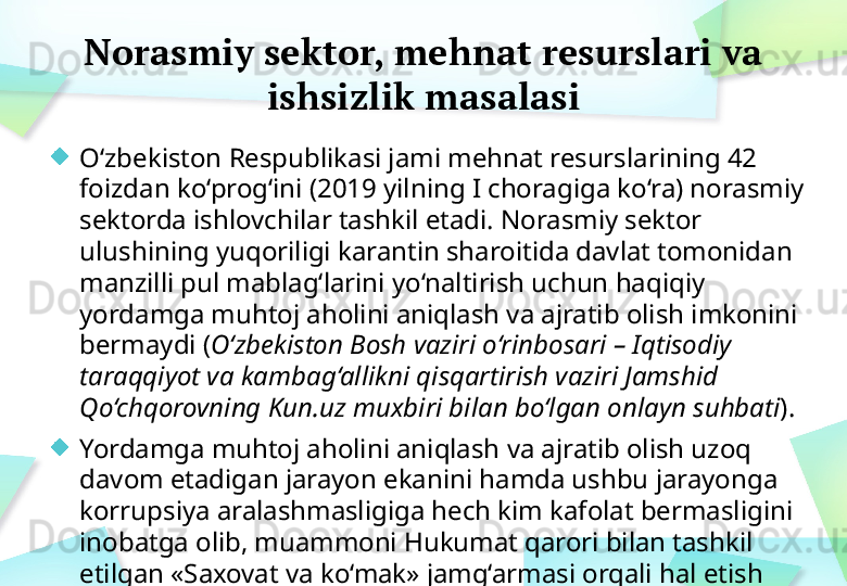 Norasmiy sektor, mehnat resurslari va 
ishsizlik masalasi
O‘zbekiston Respublikasi jami mehnat resurslarining 42 
foizdan ko‘prog‘ini (2019 yilning I choragiga ko‘ra) norasmiy 
sektorda ishlovchilar tashkil etadi. Norasmiy sektor 
ulushining yuqoriligi karantin sharoitida davlat tomonidan 
manzilli pul mablag‘larini yo‘naltirish uchun haqiqiy 
yordamga muhtoj aholini aniqlash va ajratib olish imkonini 
bermaydi ( O‘zbekiston Bosh vaziri o‘rinbosari – Iqtisodiy 
taraqqiyot va kambag‘allikni qisqartirish vaziri Jamshid 
Qo‘chqorovning Kun.uz muxbiri bilan bo‘lgan onlayn  suhbati ).
Yordamga muhtoj aholini aniqlash va ajratib olish uzoq 
davom etadigan jarayon ekanini hamda ushbu jarayonga 
korrupsiya aralashmasligiga hech kim kafolat bermasligini 
inobatga olib, muammoni Hukumat qarori bilan tashkil 
etilgan «Saxovat va ko‘mak» jamg‘armasi orqali hal etish 
haqida to‘xtamga kelindi. 