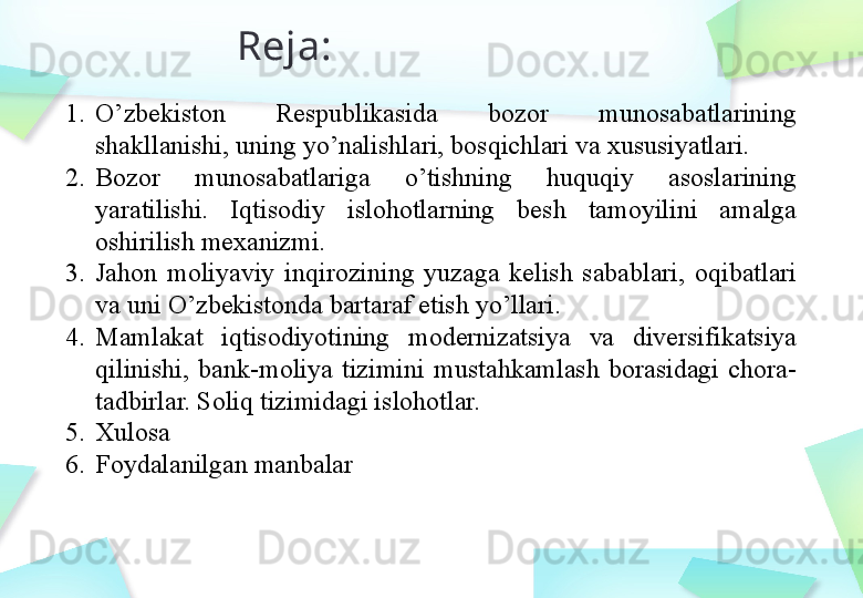 Reja:
1. O’zbekiston  Respublikasida  bozor  munosabatlarining 
shakllanishi, uning yo’nalishlari, bosqichlari va xususiyatlari.
2. Bozor  munosabatlariga  o’tishning  huquqiy  asoslarining 
yaratilishi.  Iqtisodiy  islohotlarning  besh  tamoyilini  amalga 
oshirilish mexanizmi.
3. Jahon  moliyaviy  inqirozining  yuzaga  kelish  sabablari,  oqibatlari 
va uni O’zbekistonda bartaraf etish yo’llari.
4. Mamlakat  iqtisodiyotining  modernizatsiya  va  diversifikatsiya 
qilinishi,  bank-moliya  tizimini  mustahkamlash  borasidagi  chora-
tadbirlar. Soliq tizimidagi islohotlar.
5. Xulosa
6. Foydalanilgan manbalar 